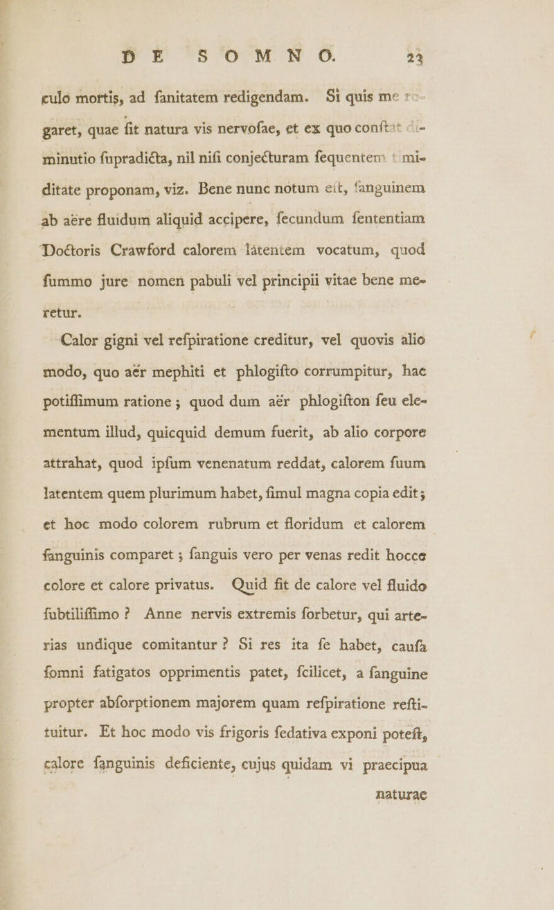 C - DE SOPMN O 24 culo mortis, ad fanitatem redigendam. Si quis me »-- garet, quae fit natura vis nervofae, et ex quo conít^* &.- minutio fupradicta, nil nifi conjecturam fequentem * mi- ditate proponam, viz. Bene nunc notum eit, fanguinem ab ibre fluidum aliquid accipere, fecundum fententiam Doctoris Crawford calorem látentem vocatum, quod fummo jure. nomen pabuli vel principii vitae bene me- retur. Calor gigni vel refpiratione creditur, vel quovis alio modo, quo aer mephiti et phlogifto corrumpitur, hac potiffimum ratione ; quod dum ar phlogifton feu ele- mentum illud, quicquid demum fuerit, ab alio corpore attrahat, quod ipfum venenatum reddat, calorem fuum latentem quem plurimum habet, fimul magna copia edit ; et hoc modo colorem rubrum et floridum et calorem fanguinis comparet ; fanguis vero per venas redit hocce colore et calore privatus. Quid fit de calore vel fluido fubtilifimo ? Anne nervis extremis forbetur, qui arte- rias undique comitantur ? 5i res ita fe habet, caufà fomni fatigatos opprimentis patet, fcilicet, a fanguine propter abíorptionem majorem quam refpiratione refti- tuitur. Et hoc modo vis frigoris fedativa exponi poteft, calore fanguinis deficiente, cujus quidam vi praecipua naturae