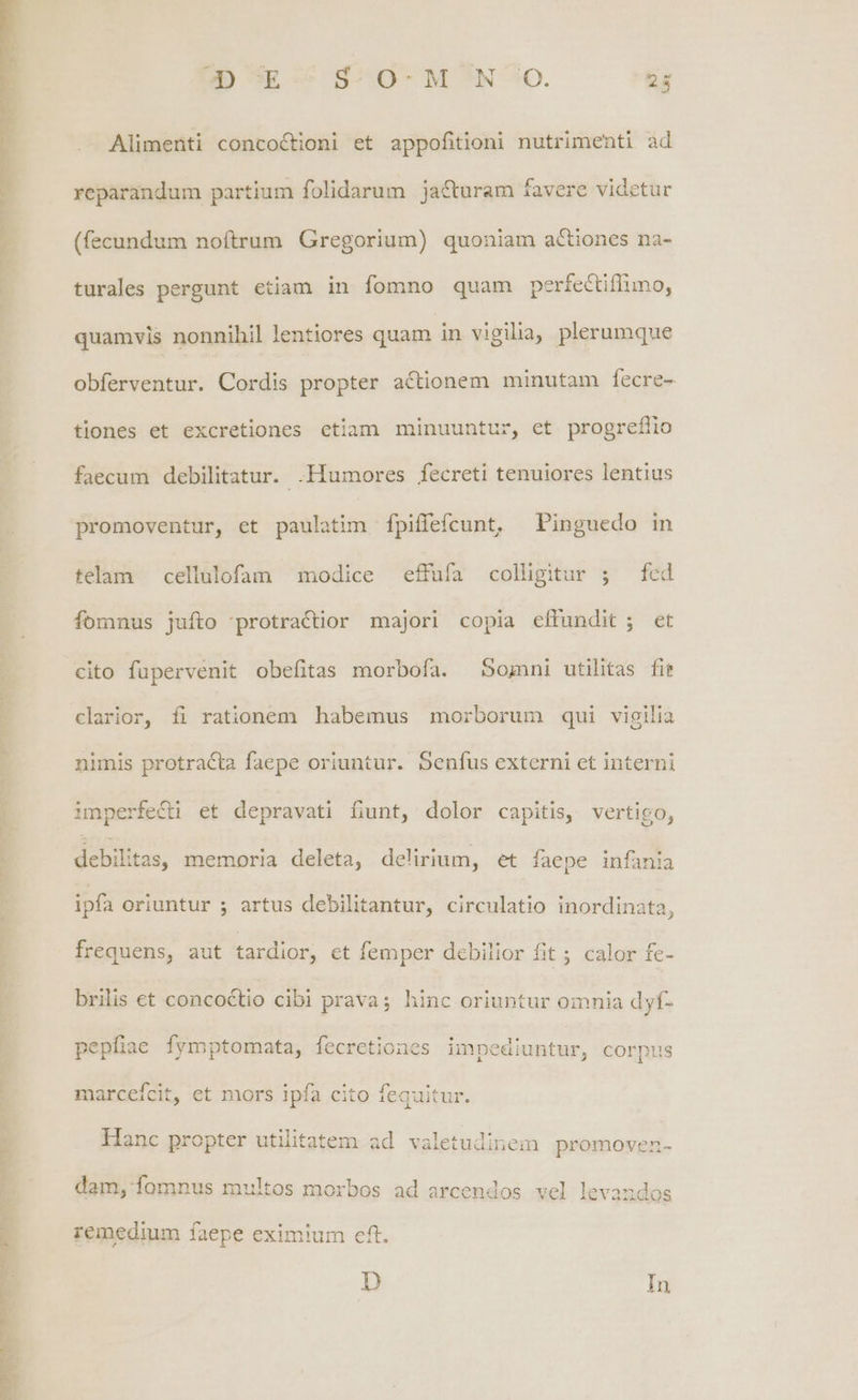 BD E -^ S-.0- M *N *O. 2g Alimenti concoctioni et appofitioni nutrimenti ad reparandum partium folidarum. ja&turam favere videtur (fecundum noftrum Gregorium) quoniam actiones na- turales pergunt etiam in fomno quam perfectiffimo, quamvis nonnihil lentiores quam in vigilia, plerumque obferventur. Cordis propter actionem minutam fecre- tiones et excretiones ctiam minuuntur, et progreflio faecum debilitatur. .Humores fecreti tenuiores lentius promoventur, et paulatim [fpiffefcunt, ^ Pinguedo in telam cellulofam modice effufa colligitur ; fed fomnus jufto -protractior majori copia effundit; et cito füpervenit obefitas morbofa. S5omni utilitas fit clarior, fi rationem habemus morborum qui vigilia nimis protracta faepe oriuntur. 5enfus externi et interni imperfecti et depravati fiunt, dolor capitis, vertigo, debilitas, memoria deleta, delirium, et faepe infania ipfa oriuntur 5 artus debilitantur, circulatio inordinata, frequens, aut tardior, ct femper debilior fit ; calor fe- brilis et concoctio cibi prava; hinc oriuntur omnia dyf- pepfiae fymptomata, fecretiones impediuntur, corpus marceícit, et mors ipfa cito fequitur. 8 4 Hanc propter utilitatem ad valetudinem promoven- dam, omnus multos morbos ad arcendos vel levandos remedium faepe eximium eft. D In