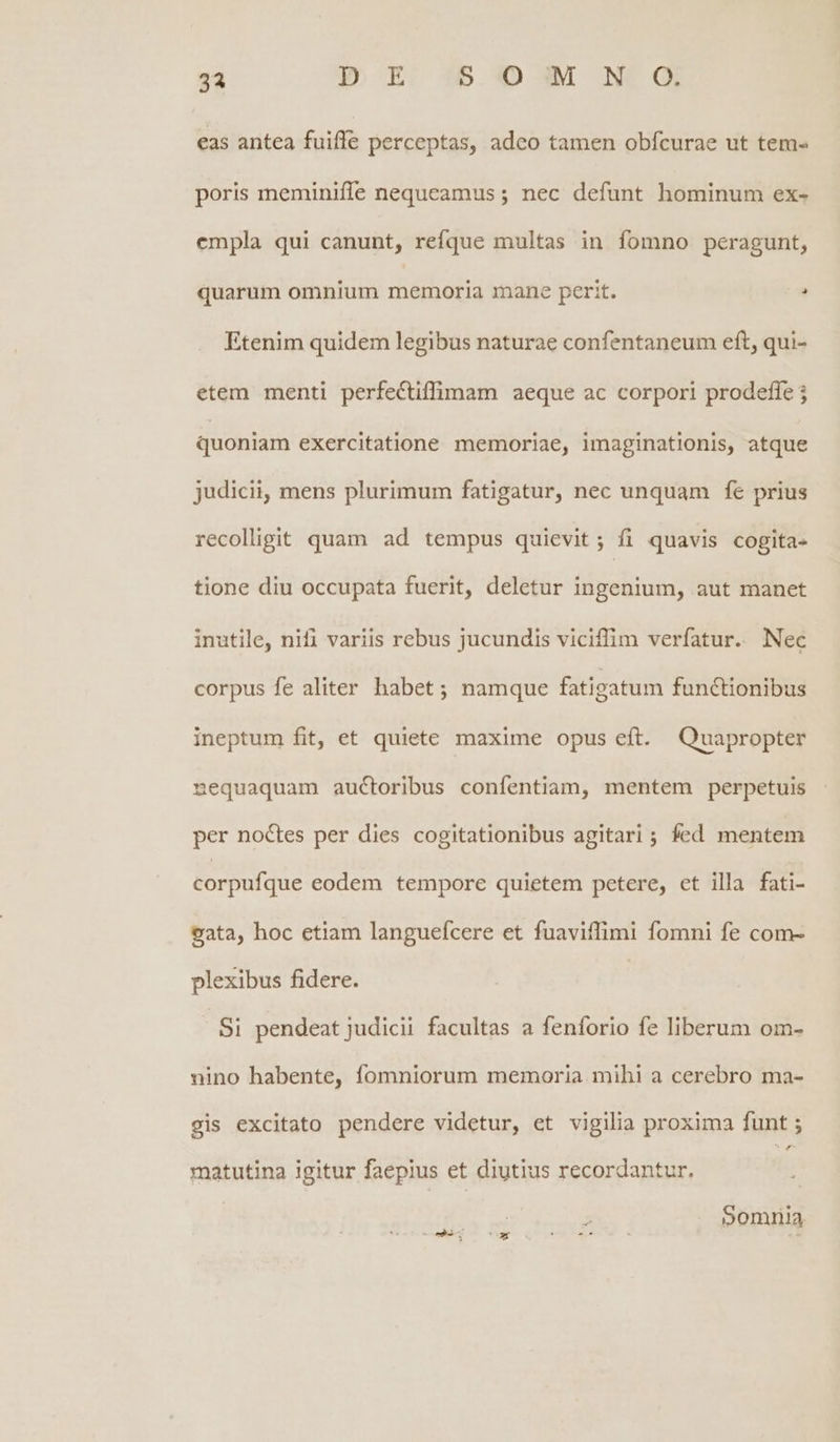 31 D E 55M N- Qi eas antea fuifle perceptas, adeo tamen obfcurae ut tem- poris meminiffe nequeamus ; nec defunt hominum ex- cmpla qui canunt, refque multas in fomno peragunt, quarum omnium memoria mane perit. : Etenim quidem legibus naturae confentaneum eft, qui- etem menti perfeCtiffimam aeque ac corpori prodeffe j quoniam exercitatione memoriae, imaginationis, atque judicii, mens plurimum fatigatur, nec unquam fe prius recolligit quam ad tempus quievit; fi quavis cogita- tione diu occupata fuerit, deletur ingenium, aut manet inutile, nifi variis rebus jucundis viciffim verfatur. Nec corpus fe aliter habet ; namque fatigatum functionibus ineptum fit, et quiete maxime opus eft. Quapropter nequaquam auctoribus confentiam, mentem perpetuis per noctes per dies cogitationibus agitari ; fed mentem corpufque eodem tempore quietem petere, et illa fati- gata, hoc etiam languefcere et fuaviffimi fomni fe com- plexibus fidere. Si pendeat judicii facultas a fenforio fe liberum om- nino habente, fomniorum memoria mihi a cerebro ma- gis excitato pendere videtur, et vigilia proxima funt ; ^ matutina igitur faepius et diutius recordantur. Somnia