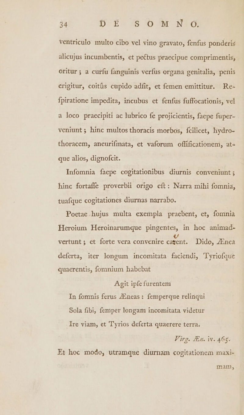 ventriculo multo cibo vel vino gravato, fenfus ponderis alicujus incumbentis, et pectus praecipue comprimentis,; oritur ; a curfu fanguinis verfus organa genitalia, penis erigitur, coitüs cupido adfit, et femen emittitur. Re- fpiratione impedita, incubus et fenfus fuffocationis, vel à loco praecipiti ac lubrico fe projicientis, faepe fuper- veniunt ; hinc multos thoracis morbos, fcilicet, hydro- thoracem, aneurifmata, et vaforum offificationem, at que alios, dignofcit. Infomnia faepe cogitationibus diurnis conveniunt ; hinc fortaffe proverbii origo eft: Narra mihi fomnia, tuafque cogitationes diurnas narrabo. Poetae hujus mülta exempla praebent, et, fomnia Heroium Heroinarumque pingentes, in hoc animad- vertunt; et forte vera convenire conia Dido, ZEnea deferta, iter longum incomitata faciendi, Tyriofque quaerentis, fomnium habebat Agit ipfe furentem In fomnis ferus Eneas: femperque relinqui Sola fibi, femper longam incomitata videtur Ire viam, et 'T'yrios deferta quaerere terra. Firg. /En. iv. 465. Et hoc modo, utramque diurnam cogitationem maxi- manm,