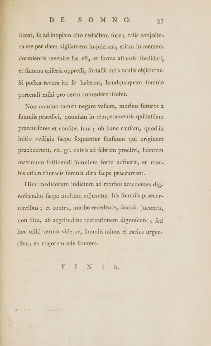 liceat, fe ad inopiam cito redactum fore ; talis conjectu- ra me per diem vigilantem inquietans, etiam in mentem dormientis revenire fas eft, et forma aftantis fordidati, - fumma miferia oppreffi, fortaffe meis oculis objicietur. Si poftea revera ita fe habeant, haudquaquam fomnio portendi mihi pro certo concedere licebit. Non omnino tamen negare vellem, morbos futuros a fomniis praedici, quoniam in temperamentis quibufdam praecurfores et comites funt ; ob hanc caufam, quod in initio veftigia faepe fequuntur fenfuum qui originem praebuerunt, ex. gr. cuivis ad febrem proclivi, laborem maximum fuftinendi fomnium forte adfuerit, et mor- bis etiam thoracis fomnia dira faepe praecurrant. Hinc medicorum judicium ad morbos accedentes dig- nofcendos faepe multum adjuvatur his fomniis praecur- rentibus; et contra, morbo recedente, fomnia jucunda, non dira, ab aegritudine recreationem dignofcunt ; fed hoc mihi verum videtur, fomniis minus et rarius urgen- tibus, eo majorem effe falutem.