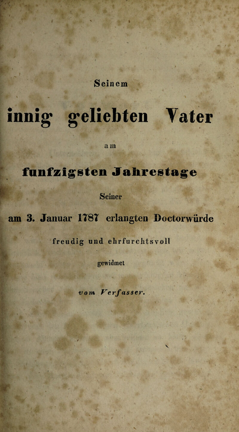 / Seinem innig1 geliebten Vater am fünfzigsten Jahrestage Seiner am 3. Januar 1T8T erlangten Doctorwiirde freudig und ehrfurchtsvoll ■ t v»‘ V . T gewidmet vom V erfasser. % . i s ■> V /,