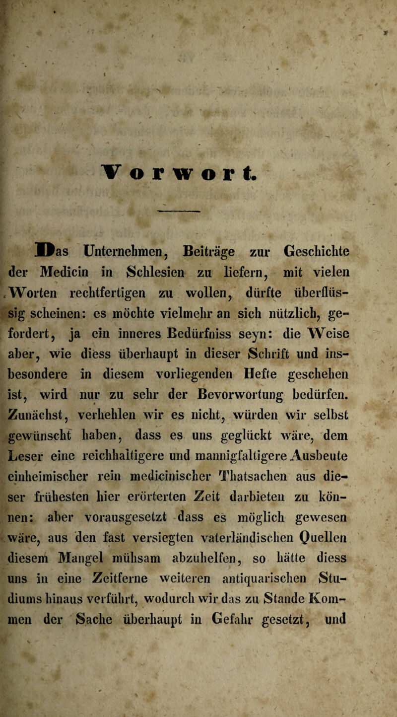 / *• V or wort \ - ■ : Das Unternehmen, Beiträge zur Geschichte der Medicin in Schlesien zu liefern, mit vielen .Worten rechtfertigen zu wollen, dürfte überflüs¬ sig scheinen: es möchte vielmehr an sich nützlich, ge¬ fordert, ja ein inneres Bedürfniss seyn: die Weise aber, wie diess überhaupt in dieser Schrift und ins¬ besondere in diesem vorliegenden Hefte geschehen ist, wird nur zu sehr der Bevorwortung bedürfen. Zunächst, verhehlen wir es nicht, würden wir selbst gewünscht haben, dass es uns geglückt wäre, dem Leser eine reichhaltigere und mannigfaltigere Ausbeute einheimischer rein medicinischer Thatsachen aus die¬ ser frühesten hier erörterten Zeit darbieten zu kön¬ nen: aber vorausgesetzt dass es möglich gewesen wäre, aus den fast versiegten vaterländischen Quellen diesem Mangel mühsam abzuhelfen, so hätte diess uns in eine Zeitferne weiteren antiquarischen Stu¬ diums hinaus verführt, wodurch wir das zu Stande Kom¬ men der Sache überhaupt in Gefahr gesetzt, und