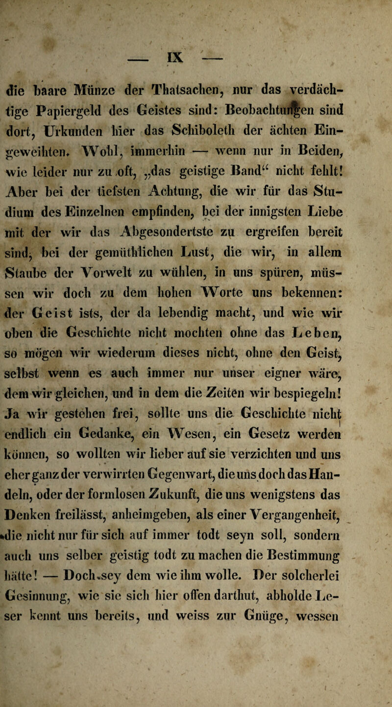 die baare Münze der Thatsachen, nur das verdäch¬ tige Papiergeld des Geistes sind: Beobachtungen sind dort, Urkunden hier das Schiboleth der ächten Ein¬ geweihtem Wohl, immerhin — wenn nur in Beiden, wie leider nur zu,oft, „das geistige Band“ nicht fehlt! Aber bei der tiefsten Achtung, die wir für das Stu¬ dium des Einzelnen empfinden, bei der innigsten Liebe mit der wir das Abgesondertste zu ergreifen bereit sind, bei der gemüthlichen Lust, die wir, in allem Staube der Vorwelt zu wühlen, in uns spüren, müs¬ sen wir doch zu dem hohen Worte uns bekennen: der Geist ists, der da lebendig macht, und wie wir oben die Geschichte nicht mochten ohne das Leben, so mögen wir wiederum dieses nicht, ohne den Geist, selbst wenn es auch immer nur unser eigner wäre, dem wir gleichen, und in dem die Zeiten wir bespiegeln! Ja wir gestehen frei, sollte uns die Geschichte nicht endlich ein Gedanke, ein Wesen, ein Gesetz werden können, so wollten wir lieber auf sie verzichten und uns eher ganz der verwirrten Gegenwart, die uns doch das Han- * dein, oder der formlosen Zukunft, die uns wenigstens das Denken freilässt, anheimgeben, als einer Vergangenheit, »die nicht nur für sich auf immer todt seyn soll, sondern auch uns selber geistig todt zu machen die Bestimmung hätte! — Doclusey dem wie ihm wolle. Der solcherlei Gesinnung, wie sie sich hier offen darthut, abholde Le¬ ser kennt uns bereits, und weiss zur Gnüge, wessen