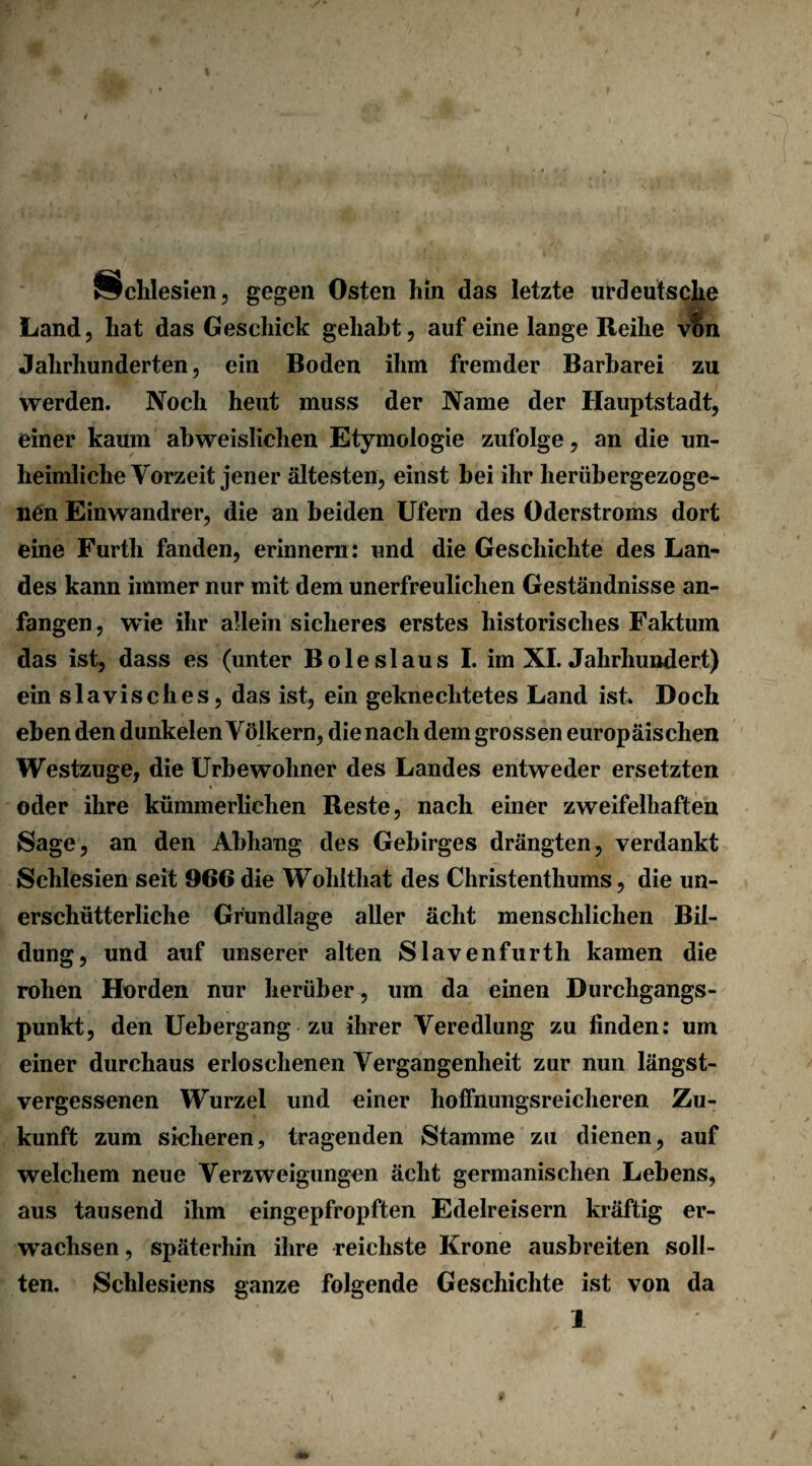 Schlesien, gegen Osten hin das letzte urdeutsche Land, hat das Geschick gehabt, auf eine lange Reihe vf>n Jahrhunderten, ein Boden ihm fremder Barbarei zu werden. Noch heut muss der Name der Hauptstadt, einer kaum abweislichen Etymologie zufolge, an die un¬ heimliche Vorzeit jener ältesten, einst bei ihr herübergezoge- lien Einwandrer, die an beiden Ufern des Öderstroms dort eine Furth fanden, erinnern: und die Geschichte des Lan¬ des kann immer nur mit dem unerfreulichen Geständnisse an¬ fangen , wie ihr allein sicheres erstes historisches Faktum das ist, dass es (unter Boies laus I. im XI. Jahrhundert) ein slavisches, das ist, ein geknechtetes Land ist. Doch eben den dunkelen Völkern, die nach dem grossen europäischen Westzuge, die Urbewohner des Landes entweder ersetzten oder ihre kümmerlichen Reste, nach einer zweifelhaften Sage, an den Abhang des Gebirges drängten, verdankt Schlesien seit 966 die Wohlthat des Christenthums, die un¬ erschütterliche Grundlage aller äclit menschlichen Bil¬ dung, und auf unserer alten Slavenfurth kamen die rohen Horden nur herüber, um da einen Durchgangs¬ punkt, den Uebergang zu ihrer Veredlung zu finden: um einer durchaus erloschenen Vergangenheit zur nun längst¬ vergessenen Wurzel und einer hoffnungsreicheren Zu¬ kunft zum sicheren, tragenden Stamme zu dienen, auf welchem neue Verzweigungen äclit germanischen Lebens, aus tausend ihm eingepfropften Edelreisern kräftig er¬ wachsen , späterhin ihre reichste Krone ausbreiten soll¬ ten. Schlesiens ganze folgende Geschichte ist von da