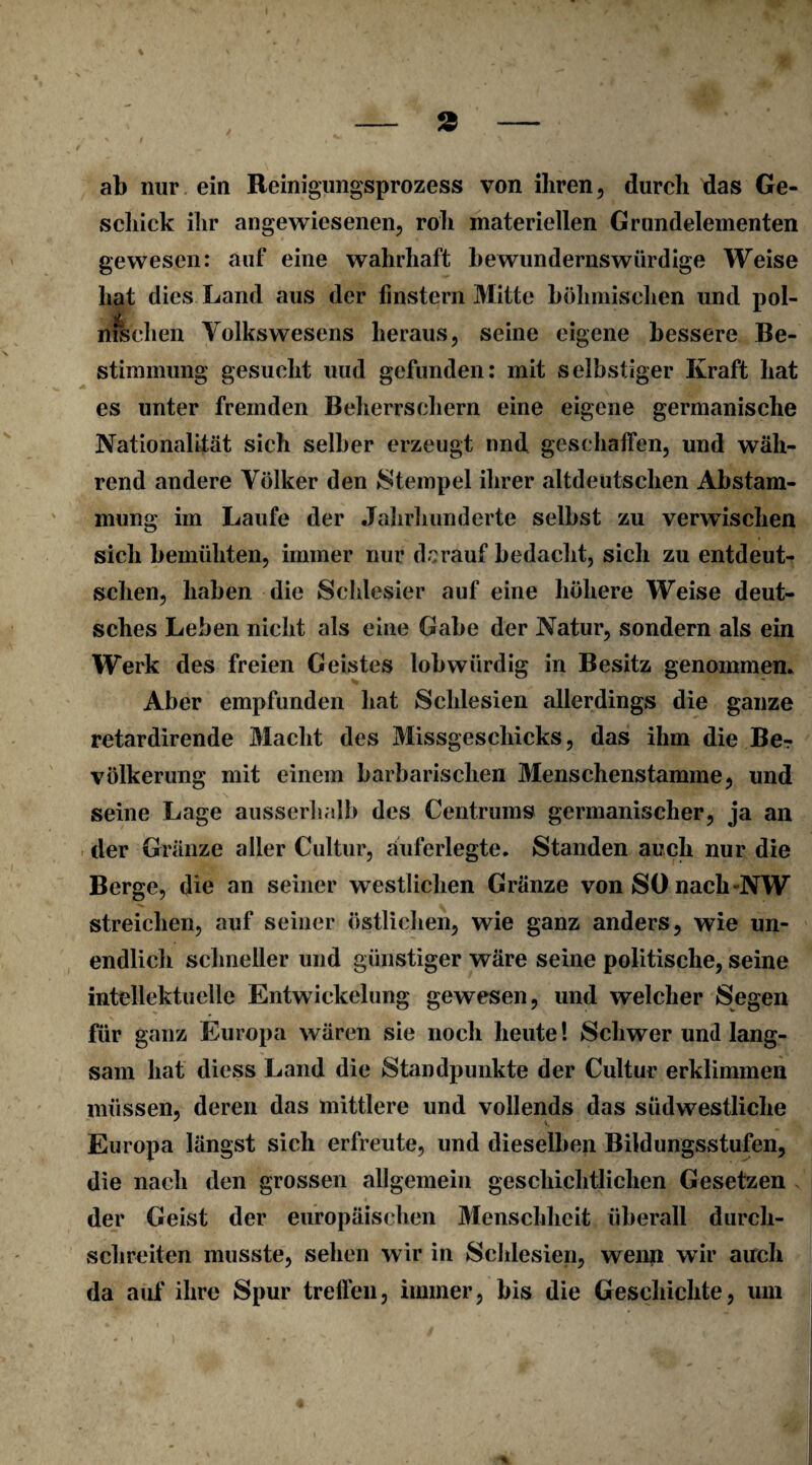 % - 2 - ab nur ein Reinigungsprozess von ihren, durch das Ge¬ schick ihr angewiesenen, roh materiellen Grundelementen gewesen: auf eine wahrhaft bewundernswürdige Weise hat dies Land aus der finstern Mitte böhmischen und pol- msehen Yolkswesens heraus, seine eigene bessere Be¬ stimmung gesucht uud gefunden: mit selbstiger Kraft hat es unter fremden Beherrschern eine eigene germanische Nationalität sich selber erzeugt nnd geschaffen, und wäh¬ rend andere Völker den Stempel ihrer altdeutschen Abstam¬ mung im Laufe der Jahrhunderte selbst zu verwischen sich bemühten, immer nur darauf bedacht, sich zu entdeut- schen, haben die Schlesier auf eine höhere Weise deut¬ sches Leben nicht als eine Gabe der Natur, sondern als ein Werk des freien Geistes lob würdig in Besitz genommen* Aber empfunden hat Schlesien allerdings die ganze retardirende Macht des Missgeschicks, das ihm die Be? völkerung mit einem barbarischen Menschenstamme, und seine Lage ausserhalb des Centrums germanischer, ja an der Gränze aller Cultur, auferlegte. Standen auch nur die Berge, die an seiner westlichen Gränze von SO nach NW streichen, auf seiner östlichen, wie ganz anders, wie un¬ endlich schneller und günstiger wäre seine politische, seine intellektuelle Entwickelung gewesen, und welcher Segen für ganz Europa wären sie noch heute 1 Schwer und lang¬ sam hat diess Land die Standpunkte der Cultur erklimmen müssen, deren das mittlere und vollends das südwestliche Europa längst sich erfreute, und dieselben Bildungsstufen, die nach den grossen allgemein geschichtlichen Gesetzen der Geist der europäischen Menschheit überall durch¬ schreiten musste, sehen wir in Schlesien, weiip wir auch da auf ihre Spur treffen, immer, bis die Geschichte, um