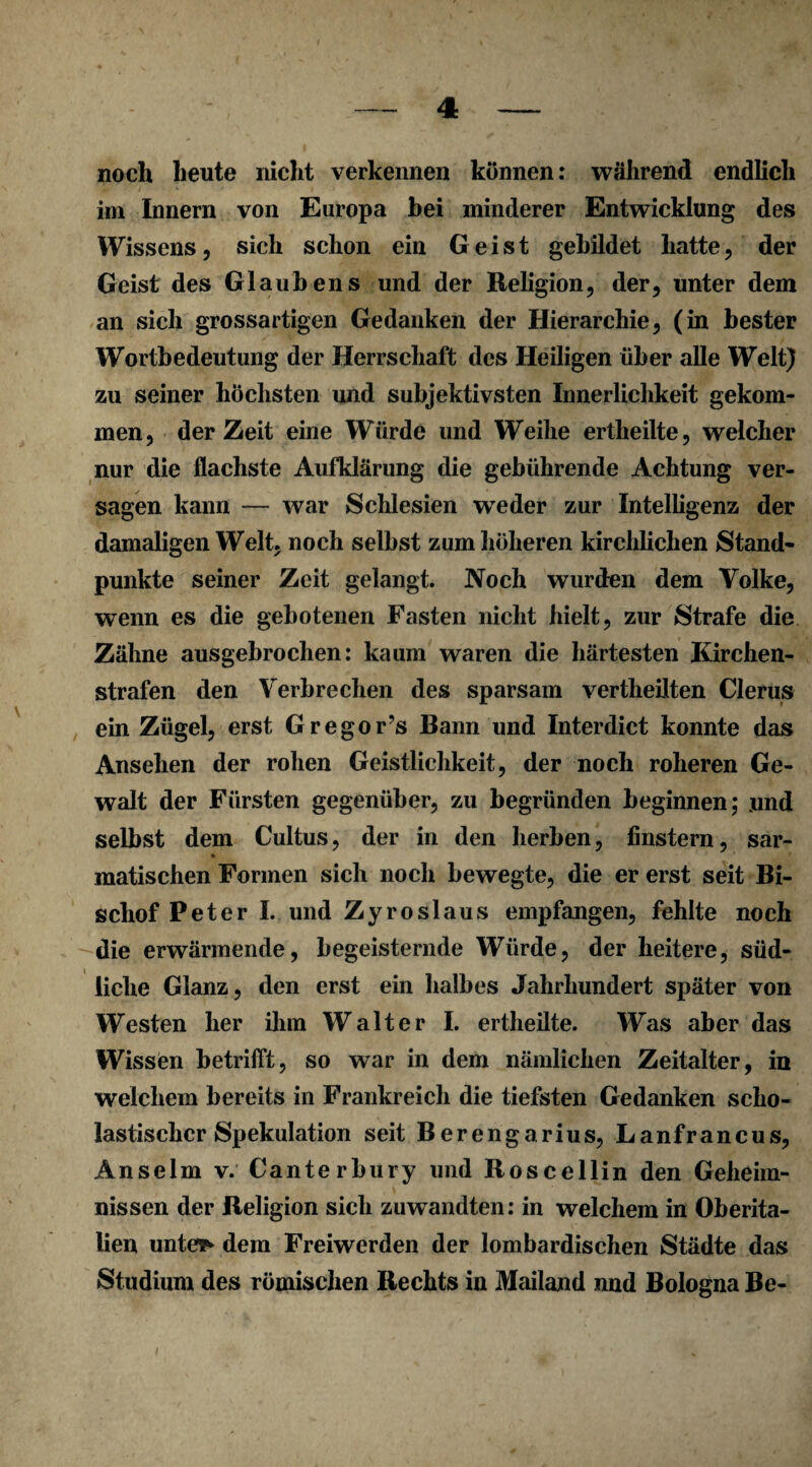 4: noch heute nicht verkennen können: während endlich im Innern von Europa bei minderer Entwicklung des Wissens, sich schon ein Geist gebildet hatte, der Geist des Glaubens und der Religion, der, unter dem an sich grossartigen Gedanken der Hierarchie, (in bester Wortbedeutung der Herrschaft des Heiligen über alle Welt) zu seiner höchsten und subjektivsten Innerlichkeit gekom¬ men, derZeit eine Würde und Weihe ertheilte, welcher nur die flachste Aufklärung die gebührende Achtung ver¬ sagen kann — war Schlesien wTeder zur Intelligenz der damaligen Welt, noch selbst zum höheren kirchlichen Stand¬ punkte seiner Zeit gelangt. Noch wurden dem Volke, wenn es die gebotenen Fasten nicht hielt, zur Strafe die Zähne ausgebrochen: kaum waren die härtesten Kirchen¬ strafen den Verbrechen des sparsam vertheilten Clerus ein Zügel, erst Gregor’s Bann und Interdict konnte das Ansehen der rohen Geistlichkeit, der noch roheren Ge¬ walt der Fürsten gegenüber, zu begründen beginnen; und selbst dem Cultus, der in den herben, finstern, sar- % matischen Formen sich noch bewegte, die er erst seit Bi¬ schof Peter I. und Zyroslaus empfangen, fehlte noch die erwärmende, begeisternde Würde, der heitere, süd¬ liche Glanz, den erst ein halbes Jahrhundert später von Westen her ihm Walter I. ertheilte. Was aber das Wissen betrifft, so war in dem nämlichen Zeitalter, in welchem bereits in Frankreich die tiefsten Gedanken scho¬ lastischer Spekulation seit Berengarius, Lanfrancus, Anselm v. Canterbury und Roscellin den Geheim¬ nissen der Religion sich zuwandten: in welchem in Oberita¬ lien untere dem Freiwerden der lombardischen Städte das Studium des römischen Rechts in Mailand und Bologna Be-