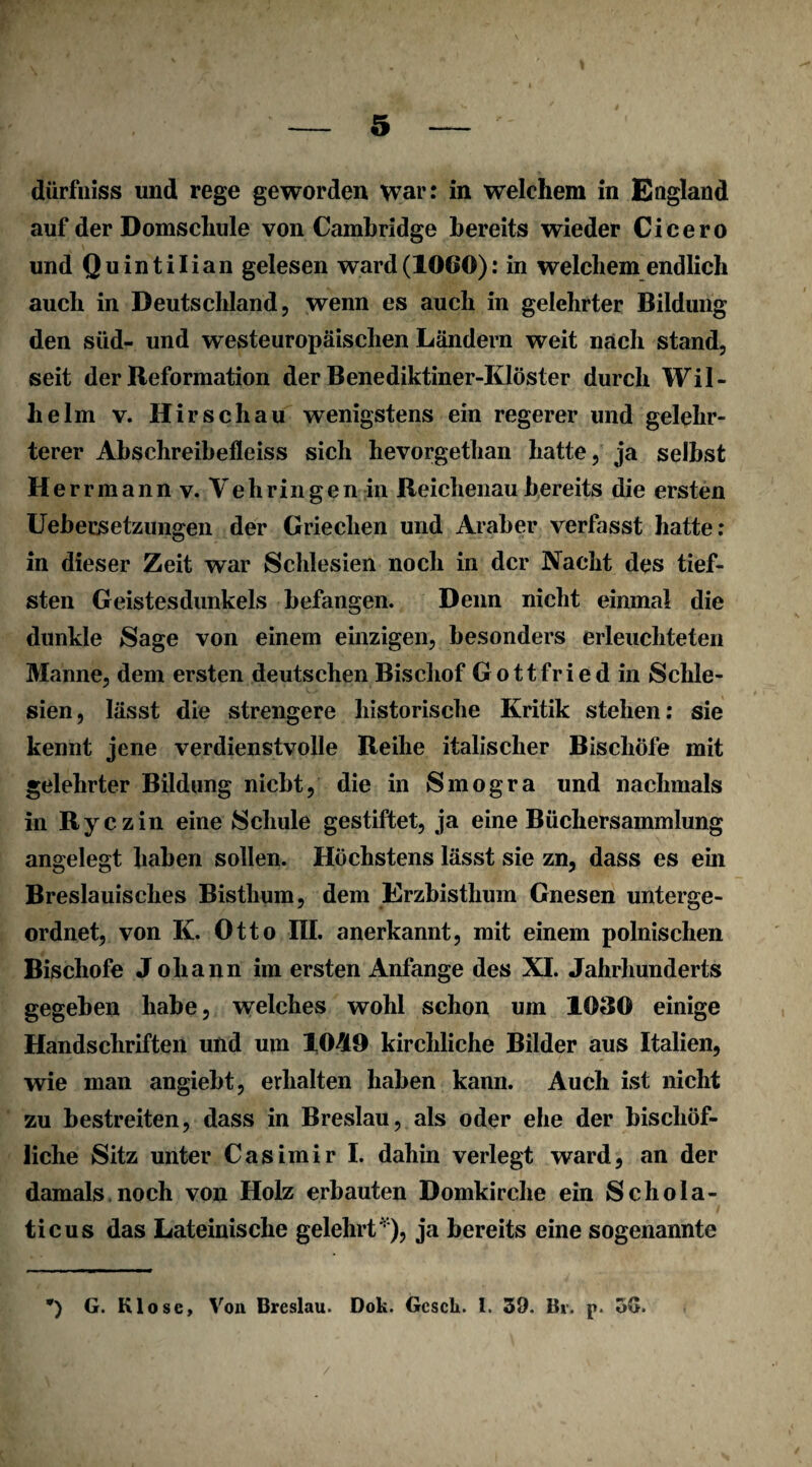 dürfniss und rege geworden war: in welchem in England auf der Domschule von Cambridge bereits wieder Cicero und Quintilian gelesen ward(1060): in welchem endlich auch in Deutschland, wenn es auch in gelehrter Bildung den süd- und westeuropäischen Ländern weit nach stand, seit der Reformation der Benediktiner-Klöster durch Wil¬ helm v. Hirschau wenigstens ein regerer und gelehr¬ terer Abschreibefleiss sich hevorgethan hatte, ja selbst He rrmann v. Yehringen in Reichenau bereits die ersten Uebersetzungen der Griechen und Araber verfasst hatte: in dieser Zeit war Schlesien noch in der Nacht des tief¬ sten Geistes dunkeis befangen. Denn nicht einmal die dunkle Sage von einem einzigen, besonders erleuchteten Manne, dem ersten deutschen Bischof Gottfried in Schle¬ sien, lässt die strengere historische Kritik stehen: sie kennt jene verdienstvolle Reihe italischer Bischöfe mit gelehrter Bildung nicht, die in Smogra und nachmals in Ryczin eine Schule gestiftet, ja eine Büchersammlung angelegt haben sollen. Höchstens lässt sie zn, dass es ein Breslauisches Bisthum, dem Erzbisthum Gnesen unterge¬ ordnet, von K. Otto III. anerkannt, mit einem polnischen Bischöfe Johann im ersten Anfänge des XI. Jahrhunderts gegeben habe, welches wohl schon um 1030 einige Handschriften und um 10-519 kirchliche Bilder aus Italien, wie man angiebt, erhalten haben kann. Auch ist nicht zu bestreiten, dass in Breslau, als oder ehe der bischöf¬ liche Sitz unter Casimir I. dahin verlegt ward, an der damals noch von Holz erbauten Domkirche ein Schola- ticus das Lateinische gelehrt' ), ja bereits eine sogenannte ) G. Klose, Von Breslau. Dok. Gcsck. 1. 39. Br. p. oG.