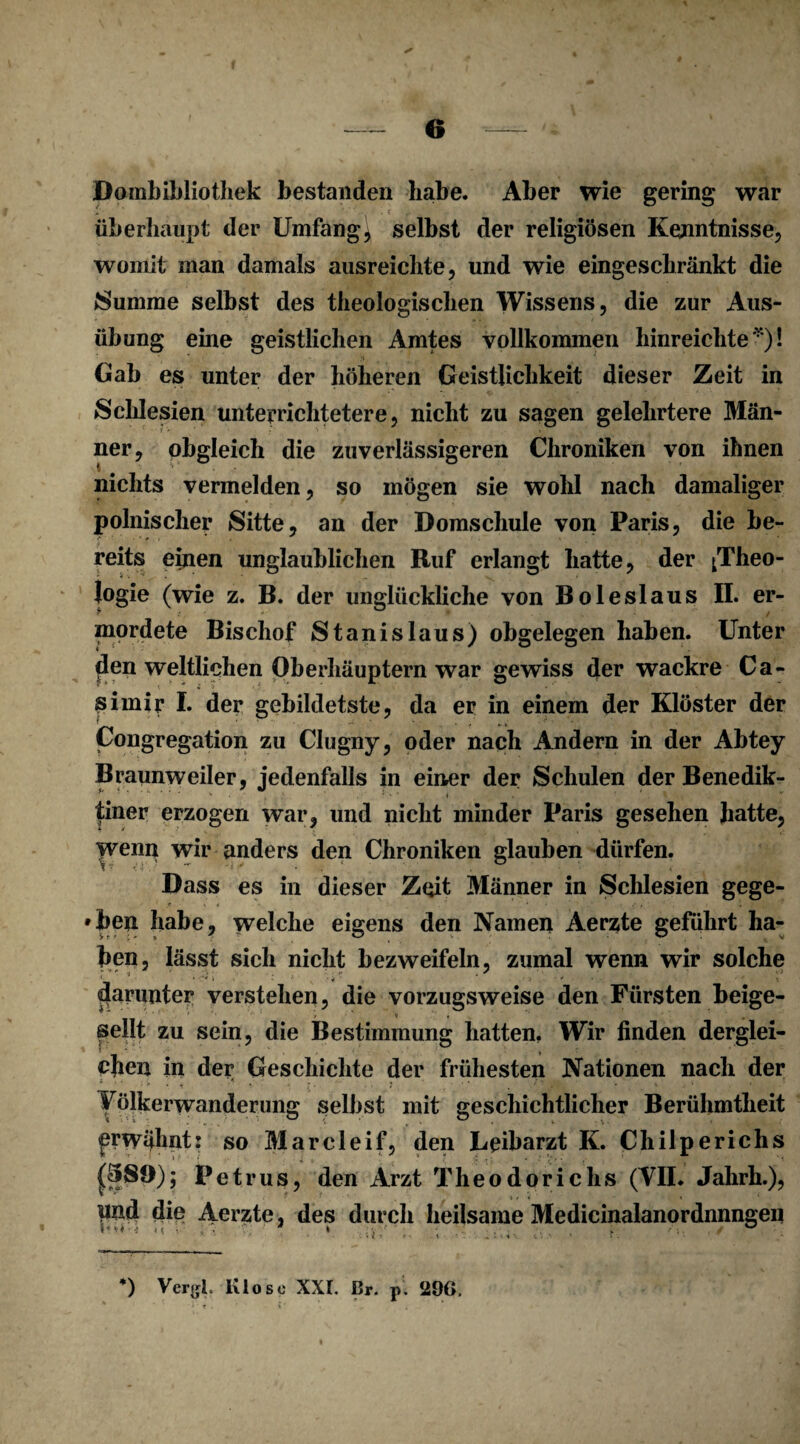 Pombibliothek bestanden habe. Aber wie gering war überhaupt der Umfangt selbst der religiösen Kenntnisse, womit man damals ausreichte, und wie eingeschränkt die Summe selbst des theologischen Wissens, die zur Aus¬ übung eine geistlichen Amtes vollkommen hinreichte *)! Gab es unter der höheren Geistlichkeit dieser Zeit in Schlesien unterrichtetere, nicht zu sagen gelehrtere Man- ner, obgleich die zuverlässigeren Chroniken von ihnen nichts vermelden, so mögen sie wohl nach damaliger polnischer Sitte, an der Domschule von Paris, die be¬ reits einen unglaublichen Ruf erlangt hatte, der ^Theo¬ logie (wie z. B. der unglückliche von Bo leslaus II. er- mordete Bischof Stanislaus) obgelegen haben. Unter den weltlichen Oberhäuptern war gewiss der wackre Ca¬ simir I. der gebildetste, da er in einem der Klöster der Congregation zu Clugny, oder nach Andern in der Abtey Braunweiler, jedenfalls in einer der Schulen der Benedik¬ tiner erzogen war, und nicht minder Paris gesehen hatte, >venn wir anders den Chroniken glauben dürfen. Dass es in dieser Zeit Männer in Schlesien gege¬ ben habe, welche eigens den Namen Aerzte geführt ha¬ ben, lässt sich nicht bezweifeln, zumal wenn wir solche i ;• * - f 1 darunter verstehen, die vorzugsweise den Fürsten beige- ■ -/ -' \ , seilt zu sein, die Bestimmung hatten, Wir finden derglei¬ chen in der Geschichte der frühesten Nationen nach der Völkerwanderung selbst mit geschichtlicher Berühmtheit prwähnt: so Marcleif, den Leibarzt K. Chilperichs Petrus, den Arzt Theodoriclis (VII. Jahrh.), pnd die Aerzte, des durch heilsame Medicinalanordnnngen * i * * - \ . .. J 4 \ v' • » t ■ *) Vergl. Klo so XXL Dr. p. 290.