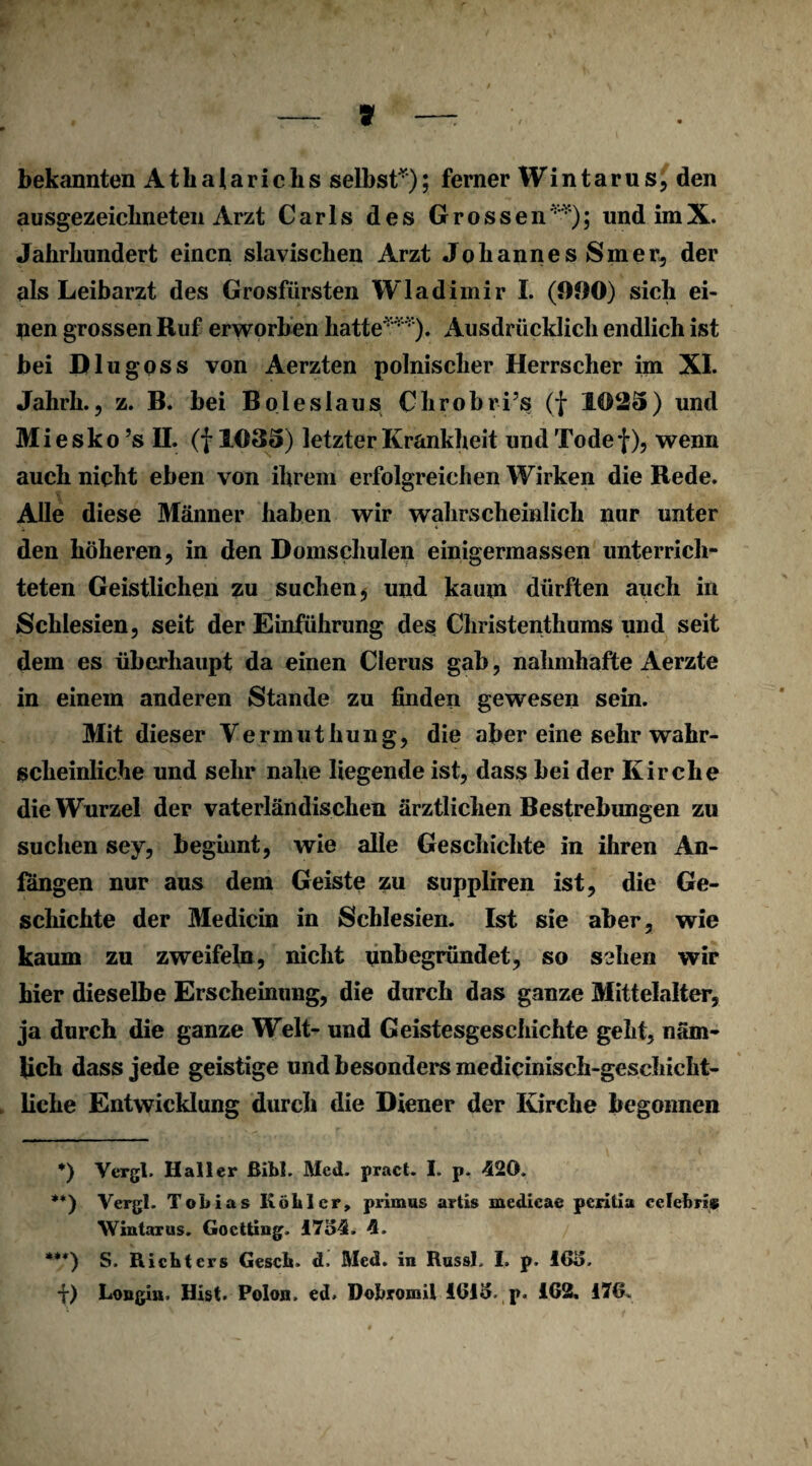 bekannten A t h a 1 a r i c h s selbst* **)); ferner W i n t a r u s, den ausgezeichneten Arzt Carls des Grossen '); und imX. Jahrhundert einen slavischen Arzt Johannes Smer, der als Leibarzt des Grosfürsten Wladimir I. (OOO) sich ei¬ nen grossen Ruf erworben hatte***). Ausdrücklich endlich ist bei Diu goss von Aerzten polnischer Herrscher im XL Jahrh., z. B. bei B oieslaus Chrobris (f 1025) und Miesko ’s II. (f 1035) letzter Krankheit und Tode f), wenn auch nicht eben von ihrem erfolgreichen Wirken die Rede. Alle diese Männer haben wir wahrscheinlich nur unter den höheren, in den Domschulen einigermassen unterrich¬ teten Geistlichen zu suchen, und kaum dürften auch in Schlesien, seit der Einführung des Christenthums und seit dem es überhaupt da einen Clerus gab, nahmhafte Aerzte in einem anderen Stande zu finden gewesen sein. Mit dieser Vermuthung, die aber eine sehr wahr¬ scheinliche und sehr nahe liegende ist, dass bei der Kirche die Wurzel der vaterländischen ärztlichen Bestrebungen zu suchen sey, beginnt, wie alle Geschichte in ihren An¬ fängen nur aus dem Geiste zu suppliren ist, die Ge¬ schichte der Medicin in Schlesien. Ist sie aber, wie kaum zu zweifeln, nicht unbegründet, so sehen wir hier dieselbe Erscheinung, die durch das ganze Mittelalter, ja durch die ganze Welt- und Geistesgeschichte geht, näm¬ lich dass jede geistige und besonders mediciniseh-geschicht- liehe Entwicklung durch die Diener der Kirche begonnen *) Vergl. Haller ßibl. Med. pract. I. p. 420. **) Vergl. Tobias Köhler, primus artis medieae peritia celehm Wintarus. Goctting. 1754. 4. ***) S. Richters Gesch. d, Med. in Russl. I. p. 165. i) Longin, Hist. Polon, ed. Dobromil 1615. p. 162, 176.