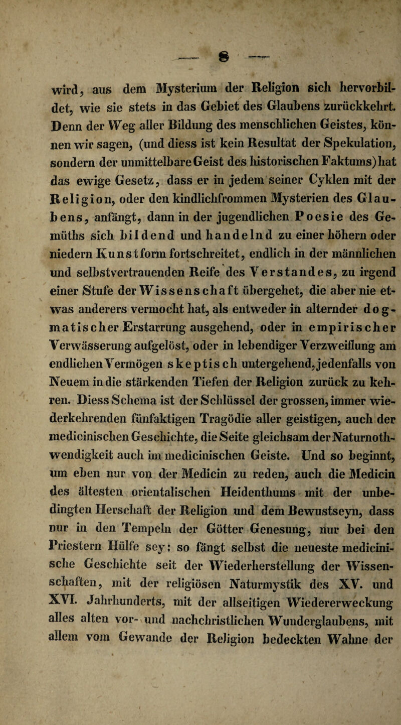 & wird, aus dem Mysterium der Religion sich hervorbil¬ det, wie sie stets in das Gebiet des Glaubens zurückkehrt. Denn der Weg aller Bildung des menschlichen Geistes, kön¬ nen wir sagen, (und diess ist kein Resultat der Spekulation, sondern der unmittelbare Geist des historischen Faktums) hat das ewige Gesetz, dass er in jedem seiner Cyklen mit der Religion, oder den kindlichfrommen Mysterien des Glau¬ bens, anfängt, dann in der jugendlichen Poesie des Ge- müths sich bildend und handelnd zu einer höhern oder niedern Kunstform fortschreitet, endlich in der männlichen und seihst vertrauenden Reife des Verstandes, zu irgend einer Stufe der Wissenschaft übergehet, die aber nie et¬ was anderers vermocht hat, als entweder in alternder dog¬ matischer Erstarrung ausgehend, oder in empirischer Verwässerung aufgelöst, oder in lebendiger Verzweiflung am endlichen Vermögen skeptisch untergehend, jedenfalls von Neuem in die stärkenden Tiefen der Religion zurück zu keh¬ ren. Diess Schema ist der Schlüssel der grossen, immer wie¬ derkehrenden fünfaktigen Tragödie aller geistigen, auch der medicinischen Geschichte, die Seite gleichsam derNaturnoth- wendigkeit auch im medicinischen Geiste. Und so beginnt, um eben nur von der Medicin zu reden, auch die Medicin des ältesten orientalischen Heidenthums mit der unbe¬ dingten Herschaft der Religion und dem Bewustseyn, dass nur in den Tempeln der Götter Genesung, nur bei den Priestern Hülfe sey; so fängt selbst die neueste medicini- sche Geschichte seit der Wiederherstellung der Wissen¬ schaften, mit der religiösen Naturmystik des XV. und XVI. Jahrhunderts, mit der allseitigen Wiedererweckung alles alten vor- und nachchristlichen Wunderglaubens, mit allem vom Gewände der Religion bedeckten Wahne der