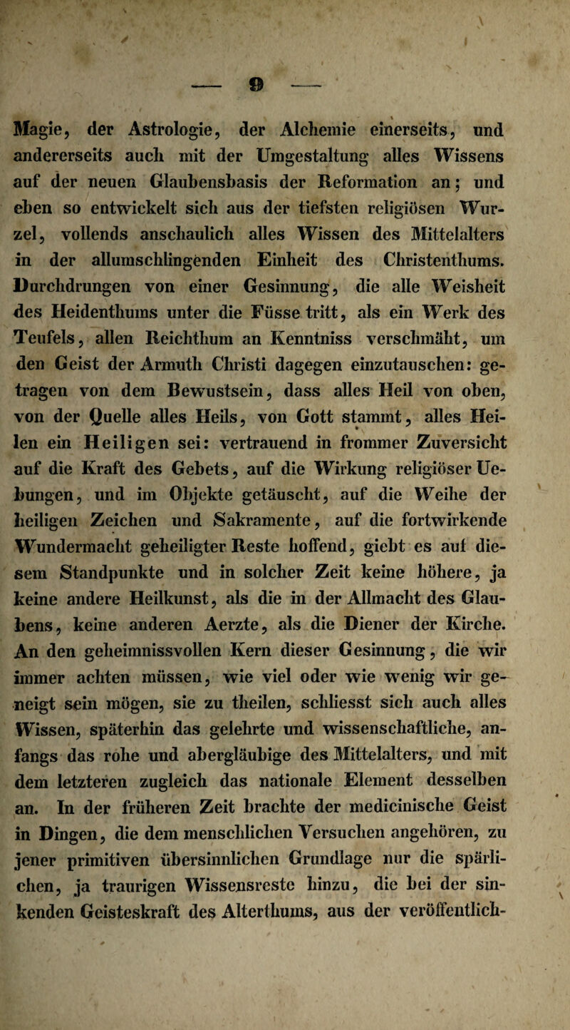 % Magie, der Astrologie, der Alchemie einerseits, und andererseits auch mit der Umgestaltung alles Wissens auf der neuen Glaubensbasis der Reformation an; und eben so entwickelt sich aus der tiefsten religiösen Wur¬ zel, vollends anschaulich alles Wissen des Mittelalters in der allumschlingenden Einheit des Christenthums. Durchdrungen von einer Gesinnung, die alle Weisheit des Heidenthums unter die Füsse tritt, als ein Werk des Teufels, allen Reichthum an Kenntniss verschmäht, um den Geist der Armuth Christi dagegen einzutauschen: ge¬ tragen von dem Bewustsein, dass alles Heil von oben, von der Quelle alles Heils, von Gott stammt, alles Hei¬ len ein Heiligen sei: vertrauend in frommer Zuversicht auf die Kraft des Gebets, auf die Wirkung religiöser Ue- bungen, und im Objekte getäuscht, auf die Weihe der heiligen Zeichen und Sakramente, auf die fortwirkende Wundermaelit geheiligter Reste hoffend, giebt es auf die¬ sem Standpunkte und in solcher Zeit keine höhere, ja keine andere Heilkunst, als die in der Allmacht des Glau¬ bens, keine anderen Aerzte, als die Diener der Kirche. An den geheimnissvollen Kern dieser Gesinnung, die wir immer achten müssen, wie viel oder wie wenig wir ge¬ neigt sein mögen, sie zu theilen, schliesst sich auch alles Wissen, späterhin das gelehrte und wissenschaftliche, an¬ fangs das rohe und abergläubige des Mittelalters, und mit dem letzteren zugleich das nationale Element desselben an. In der früheren Zeit brachte der medicinische Geist in Dingen, die dem menschlichen Versuchen angehören, zu jener primitiven übersinnlichen Grundlage nur die spärli¬ chen, ja traurigen Wissensrestc hinzu, die bei der sin¬ kenden Geisteskraft des Alterthums, aus der veröffentlich-