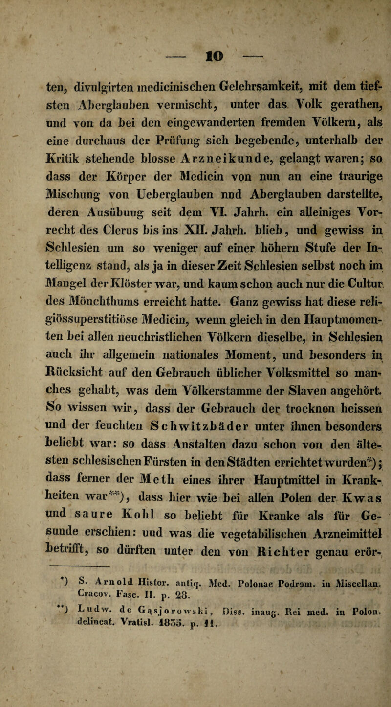 ten, divulgirten medicinischen Gelehrsamkeit, mit dem tief¬ sten Aberglauben vermischt, unter das Volk gerathen, und von da bei den eingewanderten fremden Völkern, als eine durchaus der Prüfung sich begebende, unterhalb der Kritik stehende blosse Arzneikunde, gelangt waren; so dass der Körper der Medicin von nun an eine traurige Mischung von Ueberglauben nnd Aberglauben darstellte, deren Ausübuug seit dem VI. Jahrh. ein alleiniges Vor¬ recht des Clerus bis ins XII. Jahrh. blieb, und gewiss in Schlesien um so weniger auf einer höhern Stufe der In¬ telligenz stand, als ja in dieser Zeit Schlesien selbst noch im Mangel der Klöster war, und kaum schon auch nur die Cultur des Mönchthums erreicht hatte. Ganz gewiss hat diese reli- giössuperstitiöse Medicin, wenn gleich in den Hauptmomen¬ ten bei allen neuchristlichen Völkern dieselbe, in Schlesien auch ihr allgemein nationales Moment, und besonders in Rücksicht auf den Gebrauch üblicher Volksmittel so man¬ ches gehabt, was dem Völkerstamme der Slaven angehört. So wissen wir, dass der Gebrauch der trocknen heissen und der feuchten Schwitzbäder unter ihnen besonders beliebt war: so dass Anstalten dazu schon von den älte¬ sten schlesischen Fürsten in den Städten errichtet wurden'*); dass ferner der Meth eines ihrer Hauptmittel in Krank¬ heiten war :), dass hier wie bei allen Polen der Kwas und saure Kohl so beliebt für Kranke als für Ge¬ sunde erschien: und was die vegetabilischen Arzneimittel betrifft, so dürften unter den von Richter genau erör- •) S. Arnold Iiislor. antifj. Med. Polonae Podroin. in Miscellan. Cracov. Fase. II. p. 28- Ludw. de G^sjorowski, Diss. inaug. Rei med. in Polon» delineat. Vratisl. 1858. p. JI.