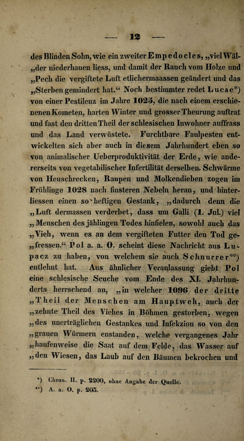 des Blinden Sohn, wie ein zweiter Empedo des, „vielWäl- „der niederhauen liess, und damit der Rauch vom Holze und „Pech die vergiftete Luft etlichermaassen geändert und das „Sterben gemindert hat.“ Noch bestimmter redet Lucae*) von einer Pestilenz im Jahre 1025, die nach einem erschie¬ nenen Kometen, harten Winter und grosser Theurung auftrat und fast den dritten Theil der schlesischen Inwohner auffrass und das Land verwüstete. Furchtbare Faulpesten ent¬ wickelten sich aber auch in diesem Jahrhundert eben so von animalischer Ueberproduktivität der Erde, wie ande¬ rerseits von vegetabilischer Infertilität derselben. Schwärme von Heuschrecken, Raupen und Molkendieben zogen im Frühlinge 1028 nach finsteren Nebeln heran, und hinter- liessen einen so'heftigen Gestank, „dadurch denn die „Luft dermassen verderbet, dass um Galli (1. Jul.) viel „ Menschen des jählingen Todes hinfielen, sowohl auch das „Vieh, wenn es an dem vergifteten Futter den Tod ge- „fressen.“ Pol a. a. 0. scheint diese Nachricht aus Lu- pacz zu haben, von welchem sie auch Schnurrer**) entlehnt hat. Aus ähnlicher Veranlassung giebt Pol eine schlesische Seuche vom Ende des XI. Jahrhun¬ derts herrschend an, „in welcher 1096 der dritte „Theil der Mensch en am Hauptweh, auch der „zehnte Theil des Viehes in Böhmen gestorben, wegen „des unerträglichen Gestankes und Infekzion so von den „grauen Würmern enstanden, welche vergangenes Jahr „haufenweise die Saat auf dem Felde, das Wasser auf „den Wiesen, das Laub auf den Bäumen bekrochen und *) Chron. II. p. 2200, ohne Angabe cler Quelle. “) A. a. O. p. 205.