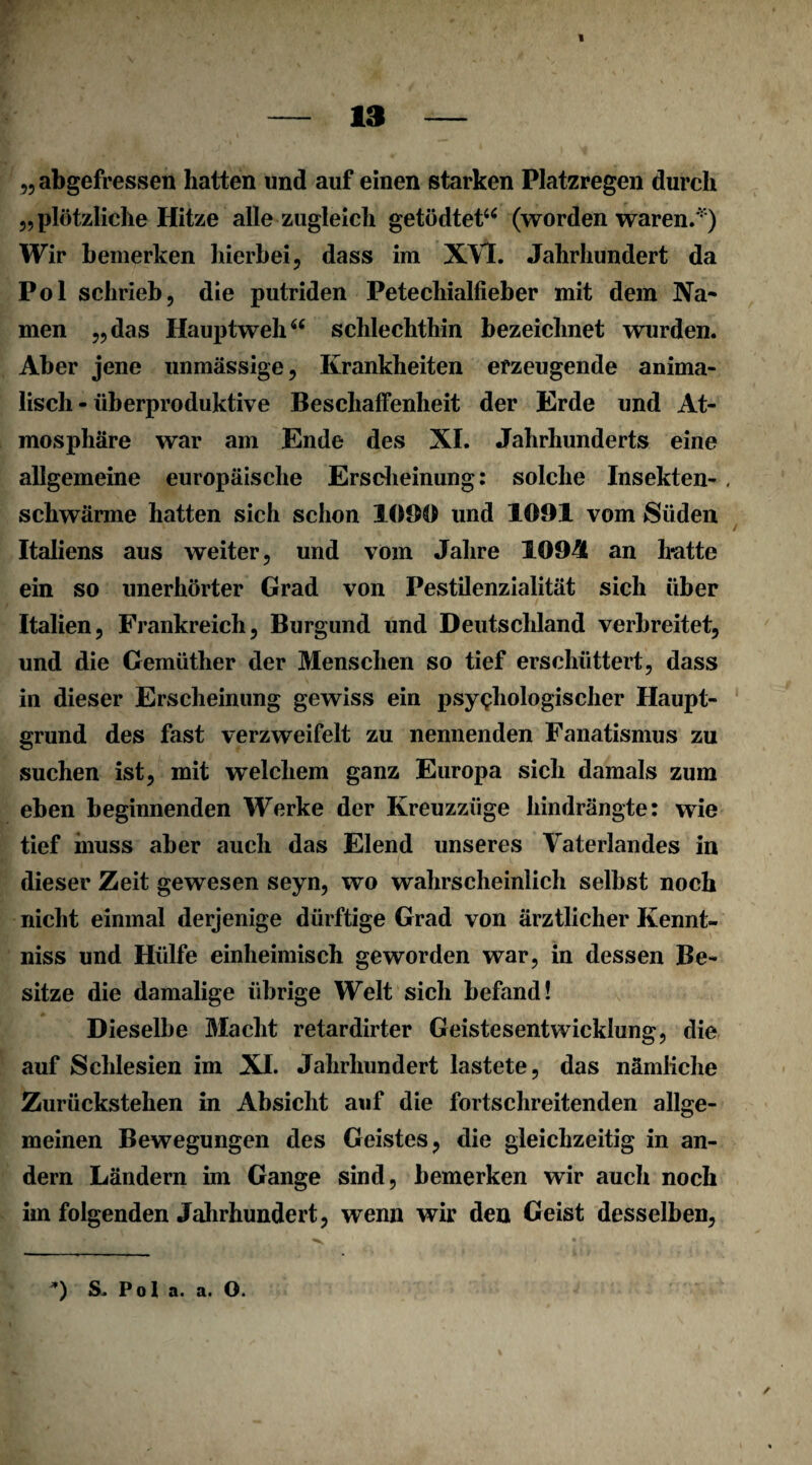 — 13 — „ abgefressen hatten und auf einen starken Platzregen durch 5, plötzliche Hitze alle zugleich getödtet“ (worden waren.' ) Wir bemerken hierbei, dass im XVI. Jahrhundert da Pol schrieb, die putriden Petechialfieber mit dem Na* men „das Hauptwehi( schlechthin bezeichnet wurden. Aber jene unmässige, Krankheiten erzeugende anima¬ lisch - überproduktive Beschaffenheit der Erde und At¬ mosphäre war am Ende des XI. Jahrhunderts eine allgemeine europäische Erscheinung: solche Insekten-, schwärme hatten sich schon 1090 und 1091 vom Süden Italiens aus weiter, und vom Jahre 1094 an hatte ein so unerhörter Grad von Pestilenzialität sich über Italien, Frankreich, Burgund und Deutschland verbreitet, und die Gemüther der Menschen so tief erschüttert, dass in dieser Erscheinung gewiss ein psychologischer Haupt¬ grund des fast verzweifelt zu nennenden Fanatismus zu suchen ist, mit welchem ganz Europa sich damals zum eben beginnenden Werke der Kreuzzüge hindrängte: wie tief muss aber auch das Elend unseres Vaterlandes in dieser Zeit gewesen seyn, wo wahrscheinlich selbst noch nicht einmal derjenige dürftige Grad von ärztlicher Kennt- niss und Hülfe einheimisch geworden war, in dessen Be¬ sitze die damalige übrige Welt sich befand! Dieselbe Macht retardirter Geistesentwicklung, die auf Schlesien im XI. Jahrhundert lastete, das nämliche Zurückstehen in Absicht auf die fortschreitenden allge¬ meinen Bewegungen des Geistes, die gleichzeitig in an¬ dern Ländern im Gange sind, bemerken wir auch noch im folgenden Jahrhundert, wenn wir den Geist desselben, / *) s. Pol a. a. O.