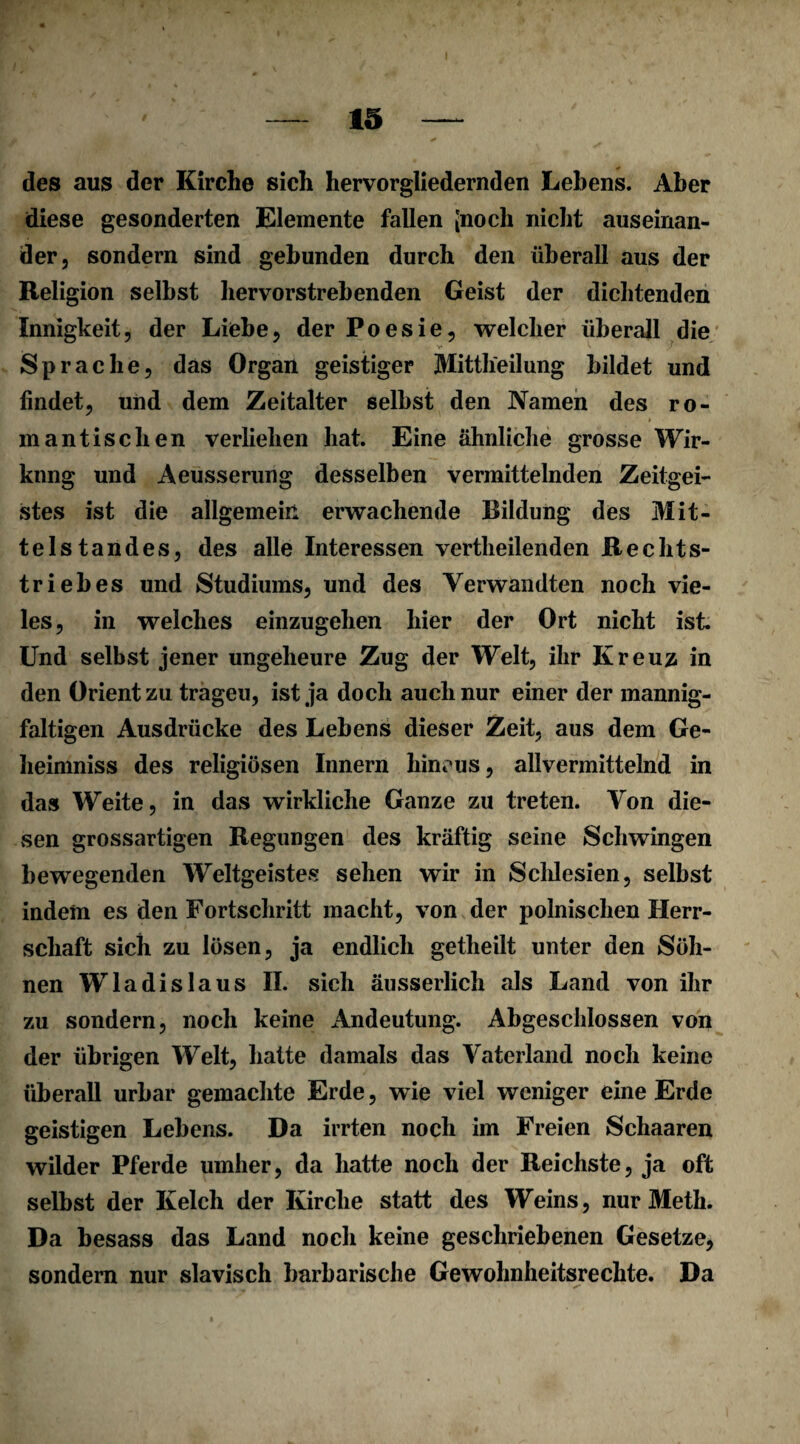 des aus der Kirche sich hervorgliedernden Lehens. Aber diese gesonderten Elemente fallen [noch nicht auseinan¬ der, sondern sind gebunden durch den überall aus der Religion selbst hervorstrehenden Geist der dichtenden Innigkeit, der Liebe, der Poesie, welcher überall die Sprache, das Organ geistiger Mittheilung bildet und findet, und dem Zeitalter selbst den Namen des ro¬ mantischen verliehen hat. Eine ähnliche grosse Wir¬ kung und Aeusserung desselben vermittelnden Zeitgei¬ stes ist die allgemein erwachende Bildung des Mit¬ telstandes, des alle Interessen vertheilenden Rechts¬ triebes und Studiums, und des Verwandten noch vie¬ les, in welches einzugehen hier der Ort nicht ist Und selbst jener ungeheure Zug der Welt, ihr Kreuz in den Orient zu tragen, ist ja doch auch nur einer der mannig¬ faltigen Ausdrücke des Lebens dieser Zeit, aus dem Ce- heimniss des religiösen Innern hincus, allvermittelnd in das Weite, in das wirkliche Ganze zu treten. Von die¬ sen grossartigen Regungen des kräftig seine Schwingen bewegenden Weltgeistes sehen wir in Schlesien, selbst indem es den Fortschritt macht, von der polnischen Herr¬ schaft sich zu lösen, ja endlich getheilt unter den Söh¬ nen Wladislaus II. sich äusserlich als Land von ihr zu sondern, noch keine Andeutung. Abgeschlossen von der übrigen Welt, hatte damals das Vaterland noch keine überall urbar gemachte Erde, wie viel weniger eine Erde geistigen Lebens. Da irrten noch im Freien Schaaren wilder Pferde umher, da hatte noch der Reichste, ja oft selbst der Kelch der Kirche statt des Weins, nur Meth. Da besass das Land noch keine geschriebenen Gesetze, sondern nur slavisch barbarische Gewohnheitsrechte. Da