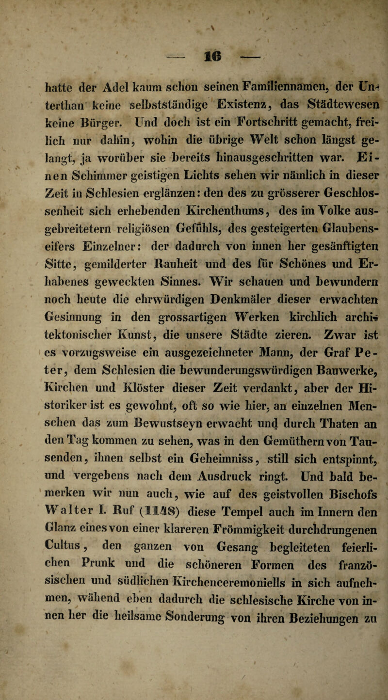 / ,-\ .. , — 16 —/ > hatte der Adel kaum schon seinen Familiennamen, der Um* terthan keine selbstständige Existenz, das Städtewesen keine Bürger. Und docli ist ein Fortschritt gemacht, frei¬ lich nur dahin, wohin die übrige Welt schon längst ge¬ langt, ja worüber sie bereits hinausgeschritten war. Ei¬ nen Schimmer geistigen Lichts sehen wir nämlich in dieser Zeit in Schlesien erglänzen: den des zu grösserer Geschlos¬ senheit sich erhebenden Kirchenthums, des im Volke aus- gebreitetern religiösen Gefühls, des gesteigerten Glaubens¬ eifers Einzelner: der dadurch von innen her gesänftigten Sitte, gemilderter Rauheit und des für Schönes und Er¬ habenes geweckten Sinnes. Wir schauen und bewundern noch heute die ehrwürdigen Denkmäler dieser erwachten Gesinnung in den grossartigen Werken kirchlich archhs tektonischer Kunst, die unsere Städte zieren. Zwar ist es vorzugsweise ein ausgezeichneter Mann, der Graf Pe¬ ter, dem Schlesien die bewunderungswürdigen Bauwerke, Kirchen und Klöster dieser Zeit verdankt, aber der Hi¬ storiker ist es gewohnt, oft so wie hier, an einzelnen Men¬ schen das zum Bewustseyn erwacht und durch Thaten an den Tag kommen zu sehen, was in den Gemüthernvon Tau¬ senden, ihnen selbst ein Geheimniss, still sich entspinnt, und vergebens nach dem Ausdruck ringt. Und bald be¬ merken wir nun auch, wie auf des geistvollen Bischofs Walter I. Ruf (11/(8) diese Tempel auch im Innern den Glanz eines von einer klareren Frömmigkeit durchdrungenen Cultus, den ganzen von Gesang begleiteten feierli¬ chen Prunk und die schöneren Formen des franzö¬ sischen und südlichen Kirchenceremoniells in sich aufneh¬ men, wähend eben dadurch die schlesische Kirche von in¬ nen her die heilsame Sonderung von ihren Beziehungen zu i /
