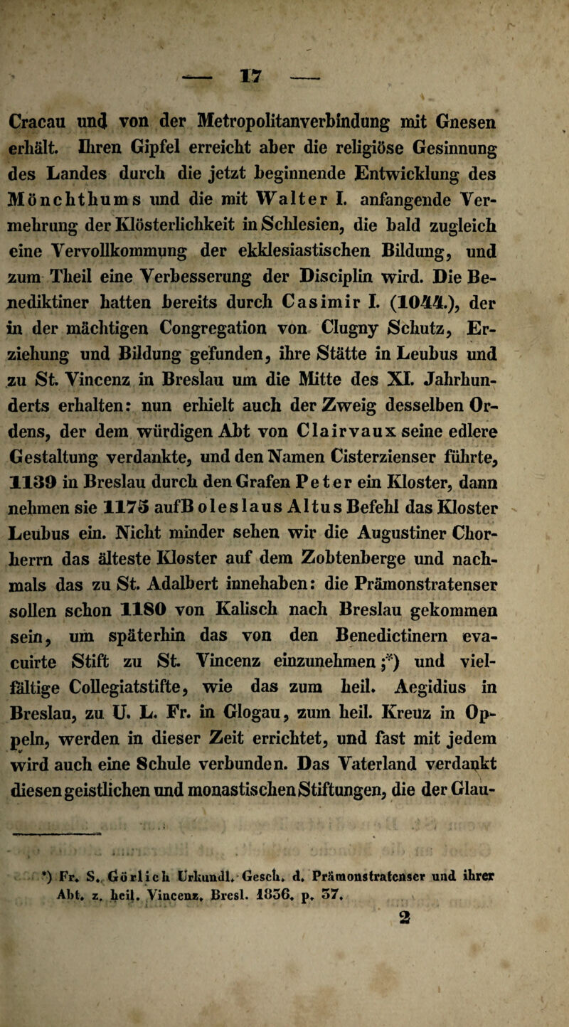 Cracau un<J von der Metropolitanverbindung mit Gnesen erhält. Ihren Gipfel erreicht aber die religiöse Gesinnung des Landes durch die jetzt beginnende Entwicklung des Mönchthums und die mit Walter I. anfangende Ver¬ mehrung der Klösterlichkeit in Schlesien, die bald zugleich eine Vervollkommung der ekklesiastischen Bildung, und zum Theil eine Verbesserung der Disciplin wird. Die Be¬ nediktiner hatten bereits durch Casimir I. (1044.), der in der mächtigen Congregation von Clugny Schutz, Er¬ ziehung und Bildung gefunden, ihre Stätte in Leubus und zu St. Vincenz in Breslau um die Mitte des XI. Jahrhun¬ derts erhalten: nun erhielt auch der Zweig desselben Or¬ dens, der dem würdigen Abt von Clairvaux seine edlere Gestaltung verdankte, und den Namen Cisterzienser führte, 1130 in Breslau durch den Grafen Peter ein Kloster, dann nehmen sie 1173 aufB oieslaus A1 tus Befehl das Kloster Leubus ein. Nicht minder sehen wir die Augustiner Chor¬ herrn das älteste Kloster auf dem Zobtenberge und nach¬ mals das zu St. Adalbert innehaben: die Prämonstratenser sollen schon 1180 von Kalisch nach Breslau gekommen sein, um späterhin das von den Benedictinern eva- cuirte Stift zu St. Vincenz einzunehmen f) und viel¬ fältige Collegiatstifte, wie das zum heil* Aegidius in Breslau, zu U. L. Fr. in Glogau, zum heil. Kreuz in Op¬ peln, werden in dieser Zeit errichtet, und fast mit jedem wird auch eine 8chule verbunden. Das Vaterland verdankt diesen geistlichen und monastischen Stiftungen, die derGlau- *) Fr. S. Grörlich Urkundl, Gesch. d. Prämonstratenser und ihrer Abt. z. heil. Vincenz. Bresl. 1856. p. 57, 2