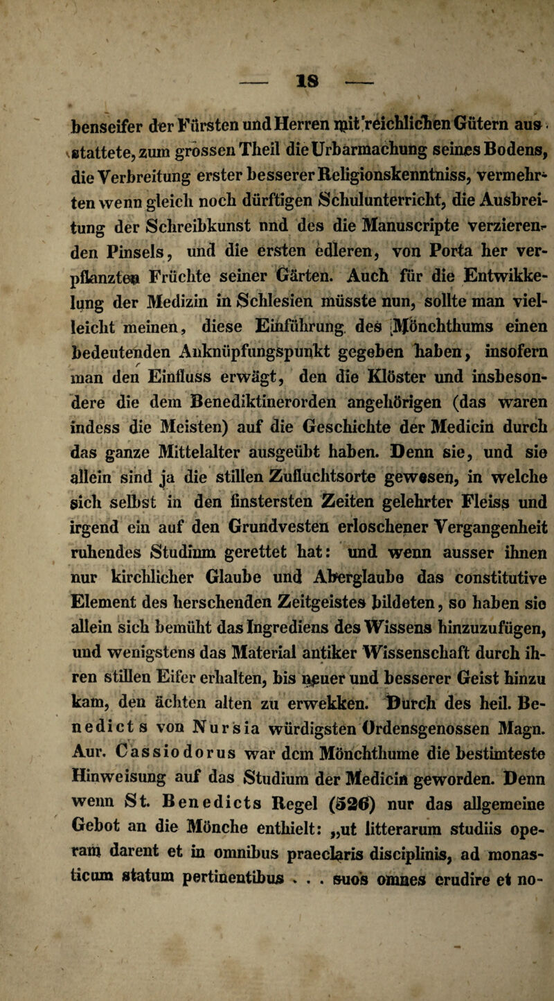 benseifer der Fürsten und Herren ipit reichlichen Gütern au» stattete, zum grossen Theil die Urbarmachung seines Bodens, die Verbreitung erster besserer Beligionskenntniss, vermehr* ten wenn gleich noch dürftigen Schulunterricht, die Ausbrei¬ tung der Schreibkunst und des die Manuscripte verzieren^ den Pinsels, und die ersten edleren, von Porta her ver¬ pflanzten Früchte seiner Gärten. Auch für die Entwikke- lung der Medizin in Schlesien müsste nun, sollte man viel¬ leicht meinen, diese Einführung, des [Mönchthums einen bedeutenden Anknüpfungspunkt gegeben haben, insofern r _ man den Einfluss erwägt, den die Klöster und insbeson¬ dere die dem Benediktinerorden angehörigen (das waren indess die Meisten) auf die Geschichte der Medicin durch das ganze Mittelalter ausgeübt haben. Denn sie, und sie allein sind ja die stillen Zufluchtsorte gewesen, in welche sich selbst in den finstersten Zeiten gelehrter Fleiss und irgend ein auf den Grundvesten erloschener Vergangenheit ruhendes Studium gerettet hat: und wenn ausser ihnen nur kirchlicher Glaube und Aberglaube das constitutive Element des berschenden Zeitgeistes bildeten, so haben sie allein sich bemüht das Ingrediens des Wissens hinzuzufügen, und wenigstens das Material antiker Wissenschaft durch ih¬ ren stillen Eifer erhalten, bis n^uer und besserer Geist hinzu kam, den ächten alten zu erwekken. Durch des heil. Be- nedicts von Nursia würdigstenOrdensgenossen Magn. Aur. Cassiodorus war dem Mönchthume die bestirnteste Hinweisung auf das Studium der Medicin geworden. Denn wenn St. Benedicts Regel (526) nur das allgemeine Gebot an die Mönche enthielt: „ut litterarum studiis ope- ram darent et in Omnibus praeclaris disciplinis, ad monas- ticum statum pertinentibus . . . suos omnes erudire et no-