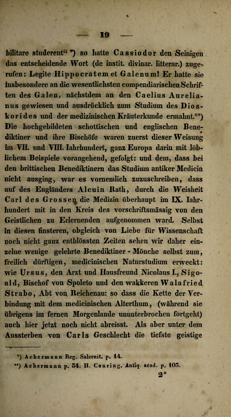 bilitare studerent“ *) so hatte Cassiodor den Seinigen das entscheidende Wort (de instit. divinar. litterar.) zuge¬ rufen: Legite Hippocratem et Galenum! Er hatte sie insbesondere an die wesentlichsten compendiarischen Schrif¬ ten des Galen, nächstdem an den Caelius Aurelia- nus gewiesen und ausdrücklich zum Studium des Dios- korides und der medizinischen Kräuterkunde ermahnt.**) Die hochgebildeten schottischen und englischen Bene¬ diktiner und ihre Bischöfe waren zuerst dieser Weisung im YIL und VIII. Iahrhundert, ganz Europa darin mit löb¬ lichem Beispiele vorangehend, gefolgt: und dem, dass bei den brittischen Benediktinern das Studium antiker Medicin nicht ausging, war es vornemlich zuzuschreiben, dass auf des Engländers Alcuin Rath, durch die Weisheit Carl des Grosse^ die Medizin überhaupt im IX. Iahr¬ hundert mit in den Kreis des vorschriftsmässig von den Geistlichen zu Erlernenden aufgenommen ward. Selbst in diesen finsteren, obgleich von Liebe für Wissenschaft poch nicht ganz entblössten Zeiten sehen wir daher ein¬ zelne wenige gelehrte Benediktiner - Mönche selbst zum, freilich dürftigen, medicinischen Naturstudium erweckt: wie Ursus, den Arzt und Hausfreund Nicolaus I., Sigo- ald, Bischof von Spoleto und den wakkeren Walafried Strabo, Abt von Reichenau: so dass die Kette der Ver¬ bindung mit dem medicinischen Alterthum, (während sie übrigens im fernen Morgenlande ununterbrochen fortgeht) auch hier jetzt noch nicht abreisst. Als aber unter dem Aussterben von Carls Geschlecht die tiefste geistige *) Ackermann Reg. Salernit. p* 14. **) Ackermann p. 54. H. Conring. Antiq. aead. p. 105.