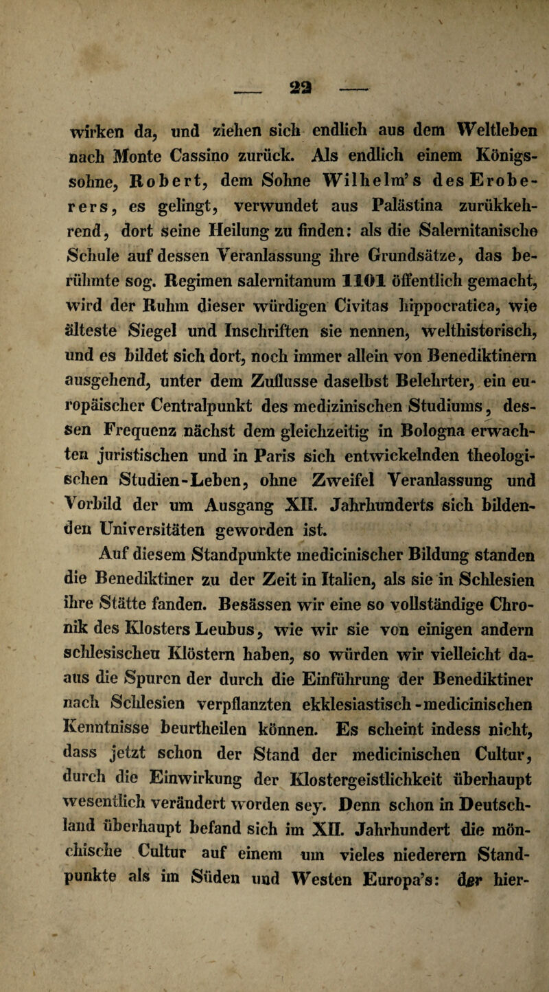 29 wirken da, und ziehen sich endlich aus dem Weltleben nach Monte Cassino zurück. Als endlich einem Königs¬ sohne, Robert, dem Sohne Wilhelm’s desErobe- rers, es gelingt, verwundet aus Palästina zurükkeh- rend, dort Seine Heilung zu finden: als die Salernitanisclie Schule auf dessen Veranlassung ihre Grundsätze, das be¬ rühmte sog. Regimen salernitanum llül öffentlich gemacht, wird der Ruhm dieser würdigen Civitas hippocratiea, wie älteste Siegel und Inschriften sie nennen, welthistorisch, und es bildet sich dort, noch immer allein von Benediktinern ausgehend, unter dem Zuflusse daselbst Belehrter, ein eu¬ ropäischer Centralpunkt des medizinischen Studiums, des¬ sen Frequenz nächst dem gleichzeitig in Bologna erwach¬ ten juristischen und in Paris sich entwickelnden theologi¬ schen Studien-Leben, ohne Zweifel Veranlassung und Vorbild der um Ausgang XII. Jahrhunderts sich bilden¬ den Universitäten geworden ist. Auf diesem Standpunkte medicinischer Bildung standen die Benediktiner zu der Zeit in Italien, als sie in Schlesien ihre Stätte fanden. Besässen wir eine so vollständige Chro¬ nik des Klosters Leubus, wie wir sie von einigen andern schlesischeti Klöstern haben, so würden wir vielleicht da- aus die Spuren der durch die Einführung der Benediktiner nach Schlesien verpflanzten ekklesiastisch-medicinischen Kenntnisse beurtheilen können. Es scheint indess nicht, dass jetzt schon der Stand der medicinischen Cultur, durch die Einwirkung der Klostergeistlichkeit überhaupt wesentlich verändert worden sey. Denn schon in Deutsch¬ land überhaupt befand sich im XII. Jahrhundert die mön¬ chische Cultur auf einem um vieles niederem Stand¬ punkte als im Süden und Westen Europa’s: der hier-