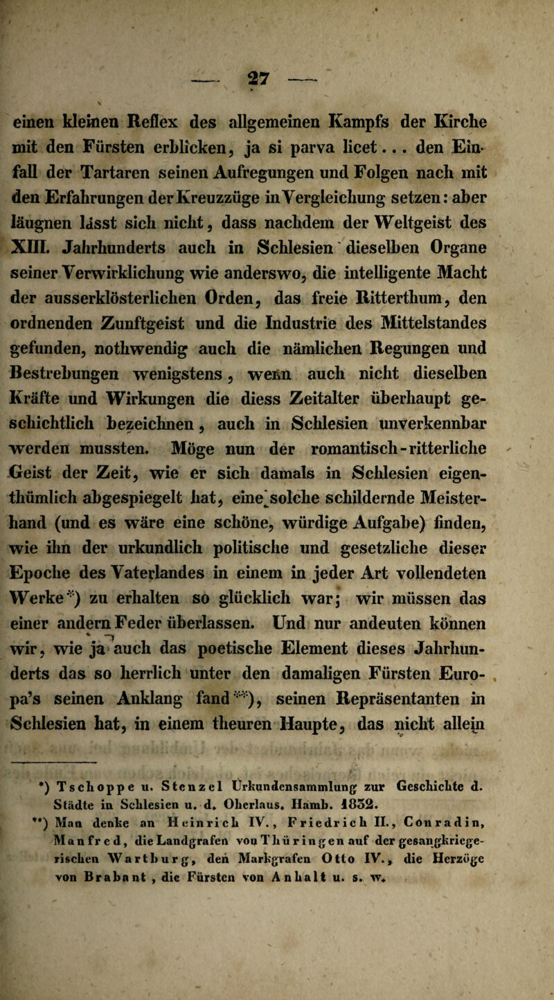 einen kleinen Reflex des allgemeinen Kampfs der Kirche mit den Fürsten erblicken, ja si parva licet... den Ein¬ fall der Tartaren seinen Aufregungen und Folgen nach mit den Erfahrungen der Kreuzzüge in Vergleichung setzen: aber läugnen lasst sich nicht, dass nachdem der Weltgeist des XIII. Jahrhunderts auch in Schlesien dieselben Organe seiner Verwirklichung wie anderswo, die intelligente Macht der ausserklösterlichen Orden, das freie Ritterthum, den ordnenden Zunftgeist und die Industrie des Mittelstandes gefunden, nothwendig auch die nämlichen Regungen und Bestrebungen wenigstens, wenn auch nicht dieselben Kräfte und Wirkungen die diess Zeitalter überhaupt ge¬ schichtlich bezeichnen, auch in Schlesien unverkennbar werden mussten. Möge nun der romantisch-ritterliche Geist der Zeit, wie er sich damals in Schlesien eigen- thümlich abgespiegelt hat, eine^solche schildernde Meister¬ hand (und es wäre eine schöne, würdige Aufgabe) finden, wie ihn der urkundlich politische und gesetzliche dieser Epoche des Vaterlandes in einem in jeder Art vollendeten Werke') zu erhalten so glücklich war; wir müssen das einer andern Feder überlassen. Und nur andeuten können wir, wie ja auch das poetische Element dieses Jahrhun¬ derts das so herrlich unter den damaligen Fürsten Euro- pa’s seinen Anklang fand ), seinen Repräsentanten in Schlesien hat, in einem theuren Haupte, das nicht allein *) Tschoppe u. Stenzei Ürkundensammlung zur Geschichte d. Städte in Schlesien u. d* **) Oherlaus. Hamb. 1832. **) Man denke an Heinrich IV., Friedrich II., Conrad in, Manfred, die Landgrafen von T hü ringen auf der gesangkriege¬ rischen Wartburg, den Markgrafen Otto IV., die Herzoge von Brabant , die Fürsten von Anhalt u. s.
