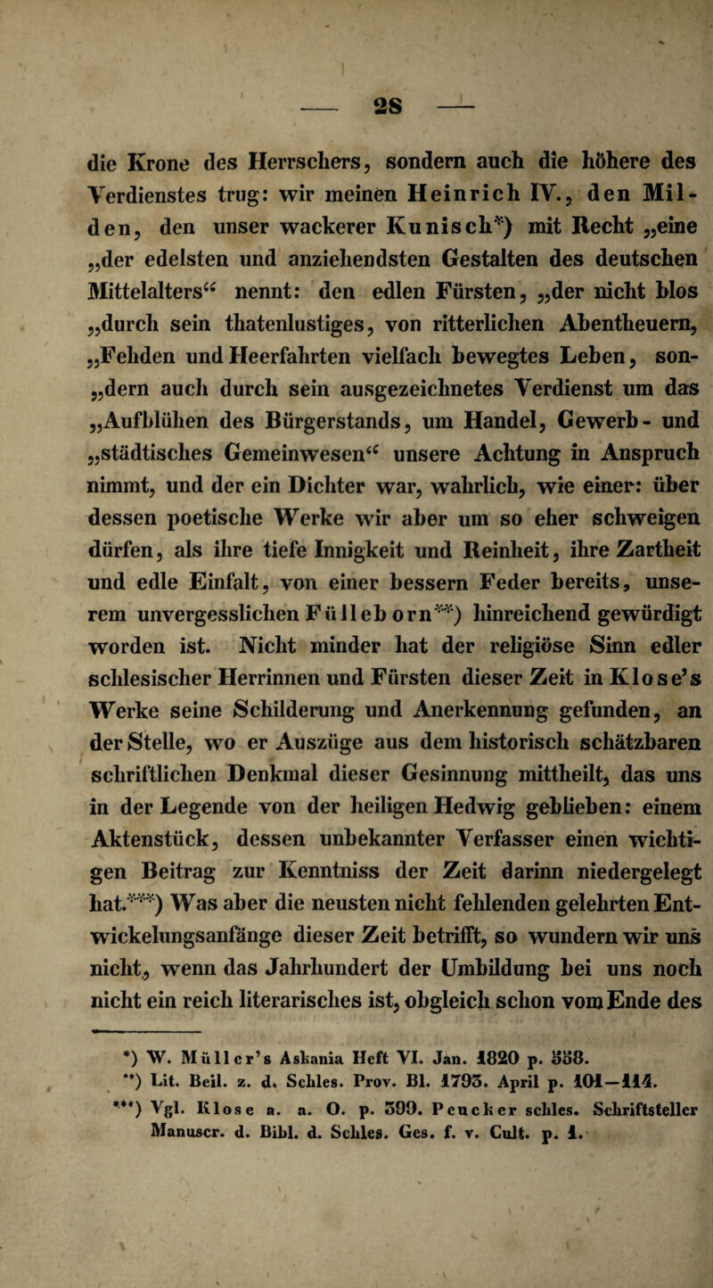 die Krone des Herrschers, sondern auch die höhere des Verdienstes trug: wir meinen Heinrich IV., den Mil¬ den, den unser wackerer Kunisch* *) mit Recht „eine „der edelsten und anziehendsten Gestalten des deutschen Mittelalters“ nennt: den edlen Fürsten, „der nicht blos „durch sein thatenlustiges, von ritterlichen Abentheuern, „Fehden und Heerfahrten vielfach bewegtes Leben, son- „dern auch durch sein ausgezeichnetes Verdienst um das „Aufblühen des Bürgerstands, um Handel, Gewerb- und „städtisches Gemeinwesen“ unsere Achtung in Anspruch nimmt, und der ein Dichter war, w^ahrlich, wie einer: über dessen poetische Werke wir aber um so eher schweigen dürfen, als ihre tiefe Innigkeit und Reinheit, ihre Zartheit und edle Einfalt, von einer bessern Feder bereits, unse¬ rem unvergesslichen Fülleb orn'vv) hinreichend gewürdigt worden ist. Nicht minder hat der religiöse Sinn edler schlesischer Herrinnen und Fürsten dieser Zeit inKlose’s Werke seine Schilderung und Anerkennung gefunden, an der Stelle, wo er Auszüge aus dem historisch schätzbaren schriftlichen Denkmal dieser Gesinnung mittheilt, das uns in der Legende von der heiligen Hedwig geblieben: einem Aktenstück, dessen unbekannter Verfasser einen wichti¬ gen Beitrag zur Kenntniss der Zeit darinn niedergelegt hat.***) Was aber die neusten nicht fehlenden gelehrten Ent¬ wickelungsanfänge dieser Zeit betrifft, so wundern wir uns nicht, wenn das Jahrhundert der Umbildung bei uns noch nicht ein reich literarisches ist, obgleich schon vom Ende des *) W. Müller’» Asfcania Heft VI. Jan. 1820 p. S58. M) Lit. Beil. z. d. Scliles. Prov. Bl. 1795. April p. 101-114. ***) Vgl. Klose a. a. O. p. 599. Peucker scliles. Schriftsteller Manuscr. d. Bilil. d. Scliles. Ges. f. v. Cult. p. 1. V >