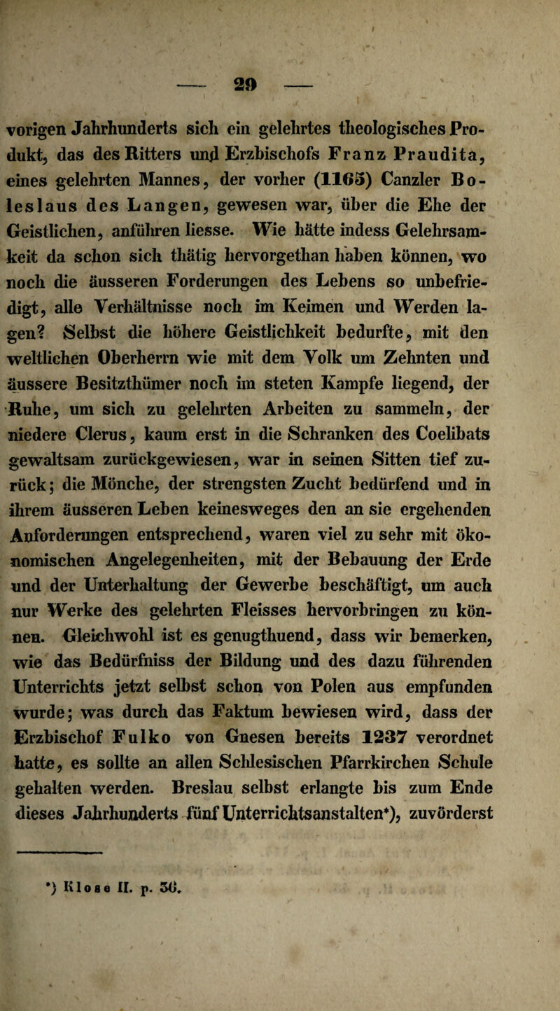 vorigen Jahrhunderts sich ein gelehrtes theologisches Pro¬ dukt, das des Kitters und Erzbischofs Franz Praudita, eines gelehrten Mannes, der vorher (1165) Canzler Bo¬ ies laus des Langen, gewesen war, über die Ehe der Geistlichen, anführen liesse. Wie hätte indess Gelehrsam¬ keit da schon sich thätig hervorgethan haben können, wo noch die äusseren Forderungen des Lebens so unbefrie¬ digt, alle Verhältnisse noch im Keimen und Werden la¬ gen? Selbst die höhere Geistlichkeit bedurfte, mit den weltlichen Oberherrn wie mit dem Volk um Zehnten und äussere Besitzthümer noch im steten Kampfe liegend, der Buhe, um sich zu gelehrten Arbeiten zu sammeln, der niedere Clerus, kaum erst in die Schranken des Coelibats gewaltsam zurückgewiesen, wTar in seinen Sitten tief zu¬ rück ; die Mönche, der strengsten Zucht bedürfend und in ihrem äusseren Leben keinesweges den an sie ergehenden Anforderungen entsprechend, waren viel zu sehr mit öko¬ nomischen Angelegenheiten, mit der Bebauung der Erde und der Unterhaltung der Gewerbe beschäftigt, um auch nur Werke des gelehrten Fleisses hervorbringen zu kön¬ nen. Gleichwohl ist es genugthuend, dass wir bemerken, wie das Bedürfniss der Bildung und des dazu führenden Unterrichts jetzt selbst schon von Polen aus empfunden wurde; was durch das Faktum bewiesen wird, dass der Erzbischof Fulko von Gnesen bereits 1237 verordnet hatte, es sollte an allen Schlesischen Pfarrkirchen Schule gehalten werden. Breslau selbst erlangte bis zum Ende dieses Jahrhunderts fünf Unterrichtsanstalten*), zuvörderst