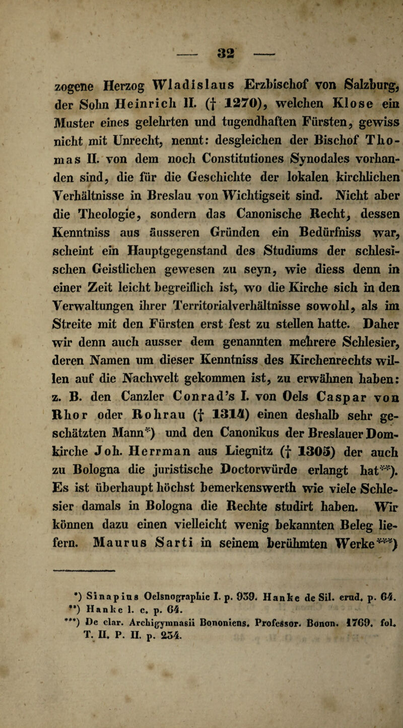 zogene Herzog Wladislaus Erzbischof von Salzburg, der Sohn Heinrich II. (f 1270), welchen Klose ein Muster eines gelehrten und tugendhaften Fürsten, gewiss nicht mit Unrecht, nennt: desgleichen der Bischof Tho¬ mas II. von dem noch Constitutiones Synodales vorhan¬ den sind, die für die Geschichte der lokalen kirchlichen Verhältnisse in Breslau von Wichtigseit sind. Nicht aber die Theologie, sondern das Canonische Recht, dessen Kenntniss aus äusseren Gründen ein Bedürfniss war, scheint ein Hauptgegenstand des Studiums der schlesi¬ schen Geistlichen gewesen zu seyn, wie diess denn in einer Zeit leicht begreiflich ist, wo die Kirche sich in den Verwaltungen ihrer Territorialverhältnisse sowohl, als im Streite mit den Fürsten erst fest zu stellen hatte. Daher wir denn auch ausser dem genannten mehrere Schlesier, deren Namen um dieser Kenntniss des Kirchenrechts wil¬ len auf die Nachwelt gekommen ist, zu erwähnen haben: z. B. den Canzler Conrad’s I. von Oels Caspar von Rhor oder Rohrau (f 1314) einen deshalb sehr ge¬ schätzten Mann*) und den Canonikus der Breslauer Dom¬ kirche Joh. Herrman aus Liegnitz (f 1305) der auch zu Bologna die juristische Doctorwürde erlangt hat**). Es ist überhaupt höchst bemerkenswerth wie viele Schle¬ sier damals in Bologna die Rechte studirt haben. Wir können dazu einen vielleicht wenig bekannten Beleg lie¬ fern. Maurus Sarti in seinem berühmten Werke***) •) Sinapius Oelsnograpkie I. p. 039. Hanke de Sil. ernd. p. 64. **) Hanke 1. c. p. 64. ***) De dar. Arclngymnasii Bonomens. Professor. Bonon. 1769. fol* T. H. P. H. p. 234.