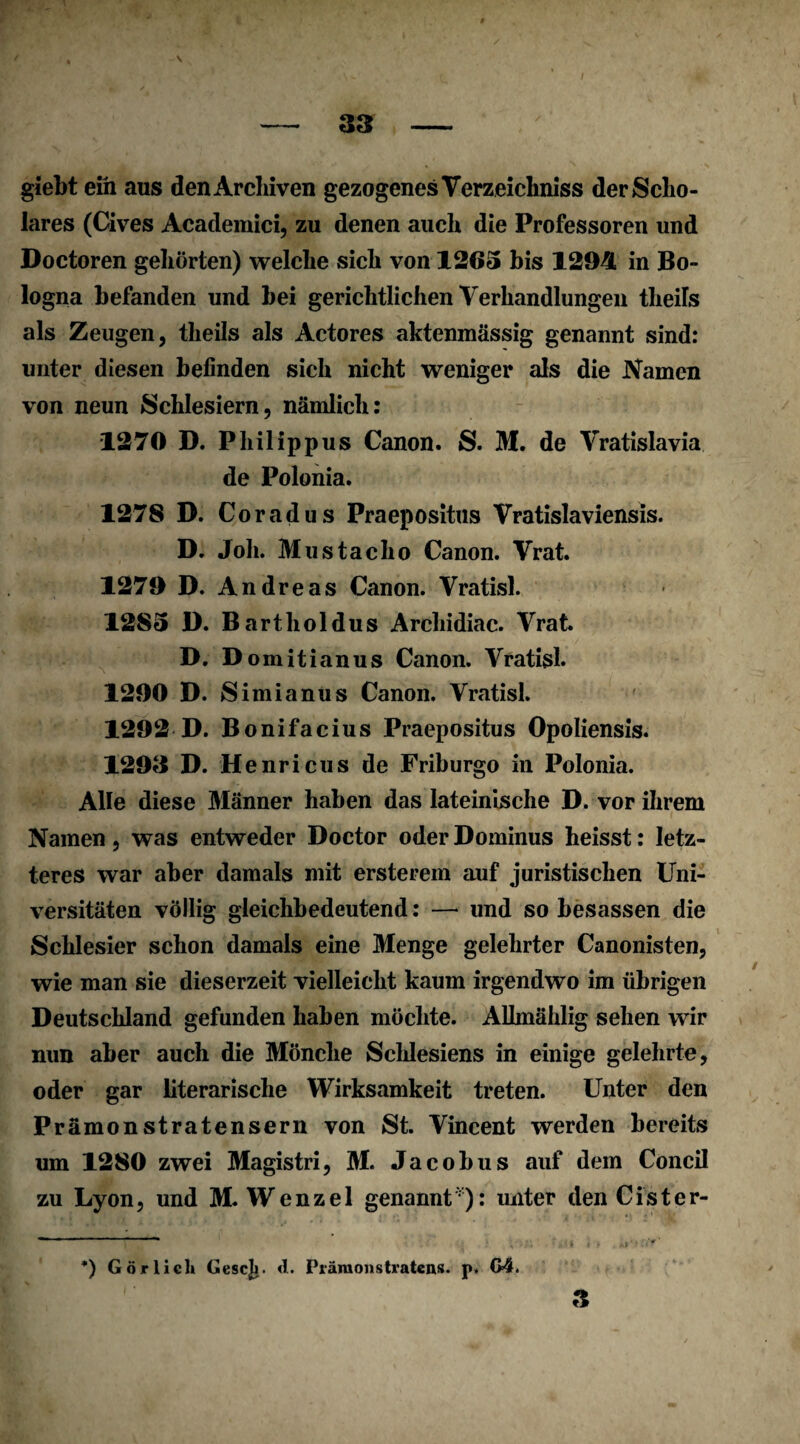 — 33 - giebt ein aus den Archiven gezogenes Verzeichniss derScho- lares (Cives Academici, zu denen auch die Professoren und Doctoren gehörten) welche sich von 1265 bis 1294 in Bo» logna befanden und bei gerichtlichen Verhandlungen tlieüs als Zeugen, tlieils als Actores aktenmässig genannt sind: unter diesen befinden sich nicht weniger als die Namen von neun Schlesiern, nämlich: 1270 D. Philippus Canon. S. M. de Vratislavia de Polonia. 1278 D. Coradus Praepositus Vratislaviensis. D. Joh. Mustacho Canon. Vrat. 1279 D. And reas Canon. Vratisl. 1285 D. Bartholdus Archidiac. Vrat. D. D omitianus Canon. Vratisl. 1290 D. S imianus Canon. Vratisl. 1292 D. Bonifacius Praepositus Opoliensis. 1293 D. Henricus de Friburgo in Polonia. Alle diese Männer haben das lateinische D. vor ihrem Namen, was entweder Doctor oder Dominus heisst: letz¬ teres war aber damals mit ersterem auf juristischen Uni¬ versitäten völlig gleichbedeutend: — und so besassen die Schlesier schon damals eine Menge gelehrter Canonisten, wie man sie dieserzeit vielleicht kaum irgendwo im übrigen Deutschland gefunden haben möchte. Allmählig sehen wir nun aber auch die Mönche Schlesiens in einige gelehrte, oder gar literarische Wirksamkeit treten. Unter den Prämonstratensern von St. Vincent werden bereits um 1280 zwei Magistri, M. Jacobus auf dem Concil zu Lyon, und M. Wenzel genannt1): unter den C ist er- ■ ~ ... , *) Gör lieh GescJj. <1. Prämonstratens. p» G4* 3