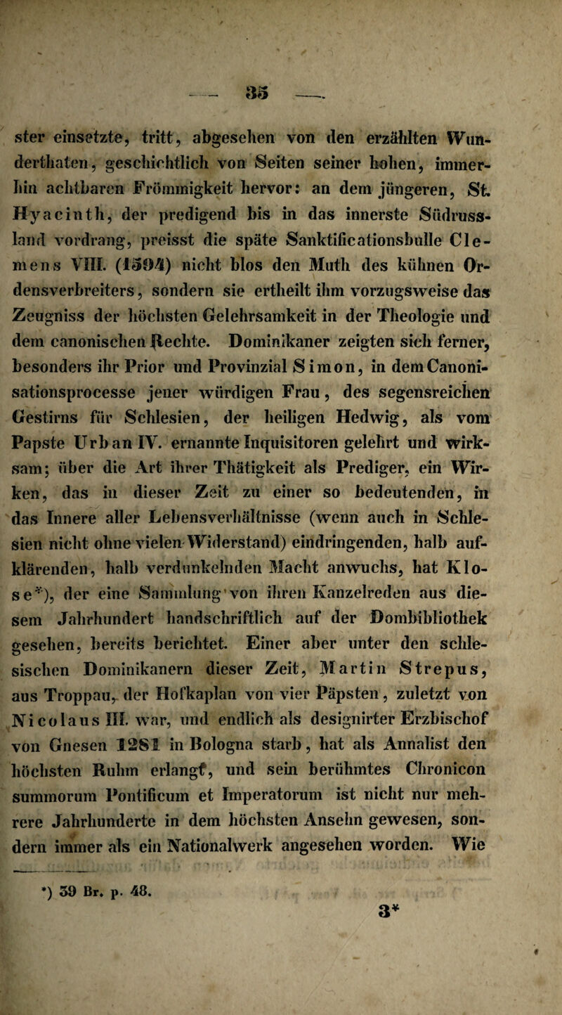 ster einsetzte, tritt, abgesehen von den erzählten Wun- derthaten, geschiehtlich von Seiten seiner hohen, immer¬ hin achtbaren Frömmigkeit hervor: an dem jüngeren, St. Hyacinth, der predigend bis in das innerste Südruss- larnl vordrang, preisst die späte Sanktificationsbnlle Cle¬ mens VIII. (I<3£M) nicht blos den Math des kühnen Or¬ densverbreiters , sondern sie ertheilt ihm vorzugsweise das Zeugniss der höchsten Gelehrsamkeit in der Theologie und dem canonischen flechte. Dominikaner zeigten sieh ferner, besonders ihr Prior und Provinzial Simon, in demCanoni- sationsprocesse jener würdigen Frau, des segensreichen Gestirns für Schlesien, der heiligen Hedwig, als vom Papste Urban IV. ernannte Inquisitoren gelehrt und wirk¬ sam; über die Art ihrer Thätigkeit als Prediger, ein Wir¬ ken, das in dieser Zeit zu einer so bedeutenden, in das Innere aller Lebensverhältnisse (wenn auch in Schle¬ sien nicht ohne vielen Widerstand) eindringenden, halb auf¬ klärenden, halb verdunkelnden Macht anwuchs, hat Klo¬ se*), der eine Sammlung’von ihren Kanzelreden aus die¬ sem Jahrhundert handschriftlich auf der Dombibliothek gesehen, bereits berichtet. Einer aber unter den schle¬ sischen Dominikanern dieser Zeit, Martin Strepus, aus Troppau, der Hofkaplan von vier Päpsten, zuletzt von Ni colaus III. war, und endlich als designirter Erzbischof von Gnesen 12SI in Bologna starb, hat als Annalist den höchsten Ruhm erlangf, und sein berühmtes Chronicon summorum Pontificum et Imperatorum ist nicht nur meh¬ rere Jahrhunderte in dem höchsten Ansehn gewesen, son¬ dern immer als ein Nationalwerk angesehen worden. Wie