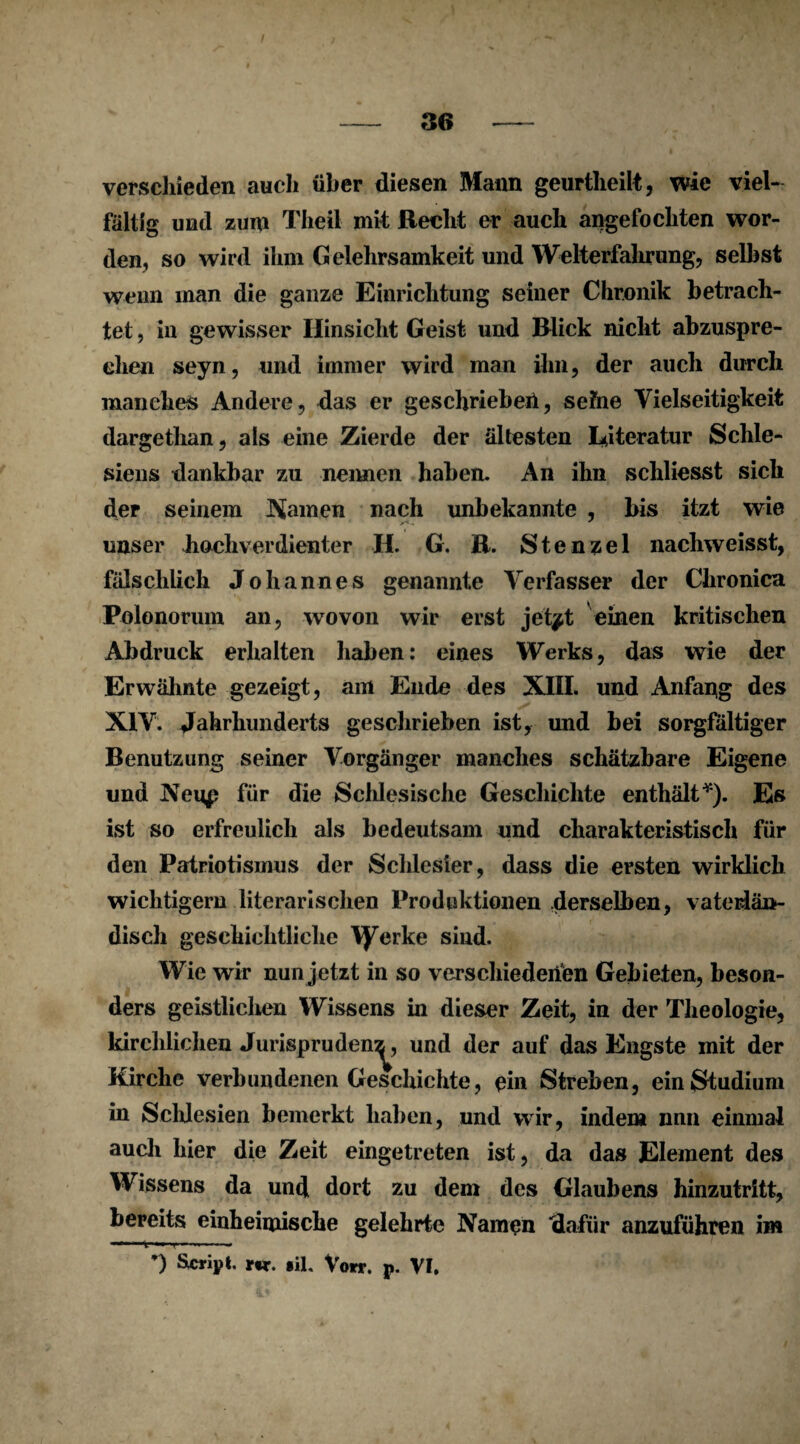 / verschieden auch über diesen Mann geurtheilt, wie viel¬ fältig und zum Theil mit Recht er auch angefo eilten wor¬ den, so wird ihm Gelehrsamkeit und Welterfahrung, selbst wenn man die ganze Einrichtung seiner Chronik betrach¬ tet , in gewisser Hinsicht Geist und Blick nicht abzuspre¬ chen seyn, und immer wird man ihn, der auch durch manches Andere, das er geschrieben, seihe Vielseitigkeit dargethan, als eine Zierde der ältesten Literatur Schle¬ siens dankbar zu nennen haben. An ihn schliesst sich der seinem Rainen nach unbekannte , bis itzt wie unser hochverdienter H. G. R. Stenzei nachweisst, fälschlich Johannes genannte Verfasser der Chronica Polonorum an, wovon wir erst jet^t einen kritischen Abdruck erhalten haben: eines Werks, das wie der Erwähnte gezeigt, am Ende des XIII. und Anfang des XIV. Jahrhunderts geschrieben ist, und bei sorgfältiger Benutzung seiner Vorgänger manches schätzbare Eigene und JVeup für die Schlesische Geschichte enthält*). Es ist so erfreulich als bedeutsam und charakteristisch für den Patriotismus der Schlesier, dass die ersten wirklich wichtigem literarischen Produktionen .derselben, vaterlän¬ disch geschichtliche Yyerke sind. Wie wir nun jetzt in so verschiedenen Gebieten, beson¬ ders geistlichen Wissens in dieser Zeit, in der Theologie, kirchlichen Jurispruden^, und der auf das Engste mit der Kirche verbundenen Geschichte, ein Streben, ein Studium in Schlesien bemerkt haben, und wir, indem nnn einmal auch hier die Zeit eingetreten ist, da das Element des Wissens da und dort zu dem des Glaubens hinzutritt, bereits einheimische gelehrte Namen dafür anzuführen im *) Script, w. §il. Vorr. p. VI.