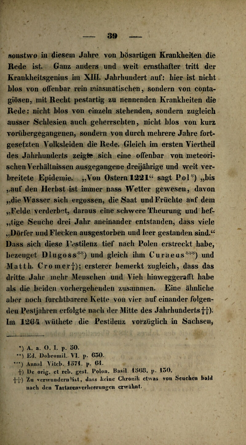 Rede ist. Ganz anders und weit ernsthafter tritt der Krankheitsgenius im XIII. Jahrhundert auf: hier ist nicht blos von offenbar rein miasmatischen, sondern von conta- giösen, mit Recht pestartig zu nennenden Krankheiten die Rede: nicht blos von einzeln stehenden, sondern zugleich ausser Schlesien auch geherrschten, nicht blos von kurz vorübergegangenen, sondern von durch mehrere Jahre fort¬ gesetzten Volksleiden die Rede. Gleich im ersten Viertheil des Jahrhunderts zeigte sich eine offenbar von meteori¬ schen Verhältnissen ausgegangene dreijährige und weit ver¬ breitete Epidemie. „Von Ostern 1221“ sagt Pol*) „bis „auf den Herbst ist immer nass Wetter gewesen, davon „die Wasser sich ergossen, die Saat und Früchte auf dem „Felde verderbet, daraus eine schwere Tlieurung und hef¬ tige Seuche drei Jahr aneinander entstanden, dass viele „Dörfer und Flecken ausgestorben und leer gestanden sind.“ Dass sich diese 1 estilenz tief nach Polen erstreckt habe, bezeuget Diu goss**) und gleich ihm Curaeus***) und Matth. Cromerf); ersterer bemerkt zugleich, dass das dritte Jahr mehr Menschen und Vieh hinweggerafft habe als die beiden vorhergehenden zusammen. Eine ähnliche aber noch furchtbarere Kette von vier auf einander folgen¬ den Pestjahren erfolgte nach der Mitte des Jahrhunderts f f). Im 1264 wüthete die Pestilenz vorzüglich in Sachsen, *) A. a. O. I. p. «50. Ed. üobromil. VI. p. G50. ***) Annal Vitcb. 1Ö71. p. 01. -j-) De orig, et reb. gcst. Polon. Basil. 1500. p. loö. ■j-j-) Zu verwundern*ist, dass kerne Chronik etwas von Seuchen bald nach den Taltarenverheerungen erwähnt.