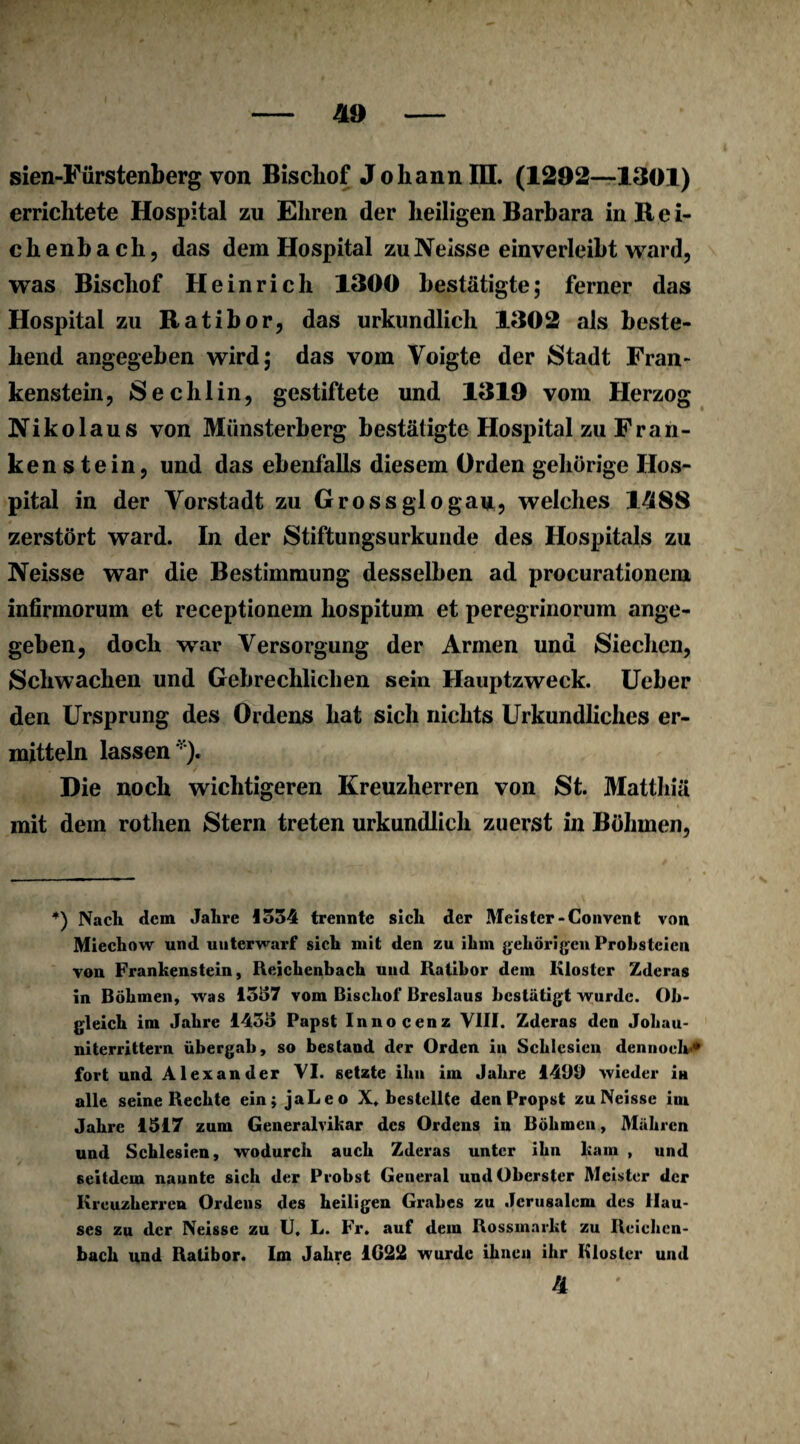 errichtete Hospital zu Ehren der heiligen Barbara in Rei¬ ch enb ach, das dem Hospital zu Neisse einverleibt ward, was Bischof Heinrich 1300 bestätigte; ferner das Hospital zu Ratibor, das urkundlich 1302 als beste¬ hend angegeben wird; das vom Voigte der Stadt Fran¬ kenstein, Sechlin, gestiftete und 1319 vom Herzog Nikolaus von Münsterberg bestätigte Hospital zu Fran¬ ken s tein, und das ebenfalls diesem Orden gehörige Hos¬ pital in der Vorstadt zu Grossglogau, welches 1-588 zerstört ward. In der Stiftungsurkunde des Hospitals zu Neisse war die Bestimmung desselben ad procurationem infirmorum et receptionem hospitum et peregrinorum ange¬ geben, doch war Versorgung der Armen und Siechen, Schwachen und Gebrechlichen sein Hauptzweck. Ueber den Ursprung des Ordens hat sich nichts Urkundliches er¬ mitteln lassen''). Die noch wichtigeren Kreuzherren von St. Mattliiä mit dem rothen Stern treten urkundlich zuerst in Böhmen, +) Nach dem Jahre 1534 trennte sich der Meister-Convent von Miechow und unterwarf sich mit den zu ihm gehörigen Prohsteien von Frankenstein, Reichenbach und Ratibor dem Kloster Zderas in Böhmen, was 1357 vom Bischof Breslaus bestätigt wurde. Ob¬ gleich im Jahre 1435 Papst Innocenz VIII. Zderas den Jobau- niterrittern übergab, so bestand der Orden in Schlesien dennoch’* fort und Alexander VI. setzte ihn im Jahre 1490 wieder in alle seine Rechte ein; jaLeo X* bestellte den Propst zu Neisse im Jahre 1517 zum Generalvikar des Ordens in Böhmen, Mähren und Schlesien, wodurch auch Zderas unter ihn kam , und seitdem nannte sich der Probst General und Oberster Meister der Kreuzherren Ordens des heiligen Grabes zu Jerusalem des Hau¬ ses zu der Neisse zu U. L. Fr. auf dem Rossmarkt zu Reichen¬ bach und Ratibor. Im Jahre 1622 wurde ihnen ihr Kloster und a