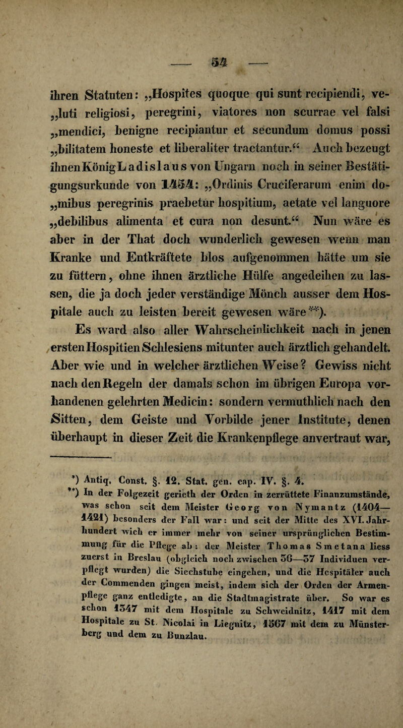 ihren Statuten: „Hospites quoque qui sunt recipienili, ve- 5,luti religiosi, peregrini, viatores non scurrae vel falsi „mendici, benigne recipiantur et secundum domus possi „bilitatem honeste et liberaliter tractantur.“ Auch bezeugt ihnenKönigLadislaus von Ungarn noch in seiner Bestäti¬ gungsurkunde von 1434: „Ordinis Cruciferarum eniin do- „mibus peregrinis praebetur hospitium, aetate vei languore „debilibus alimenta et cura non desunt.44 Nun wäre es aber in der Tliat doch wunderlich gewesen wenn man Kranke und Entkräftete blos aufgenommen hätte um sie zu füttern, ohne ihnen ärztliche Hülfe angedeihen zu las¬ sen, die ja doch jeder verständige Mönch ausser dem Hos¬ pitale auch zu leisten bereit gewesen wäre**). Es ward also aller Wahrscheinlichkeit nach in jenen ersten Hospitien Schlesiens mitunter auch ärztlich gehandelt. Aber wie und in welcher ärztlichen Weise? Gewiss nicht nach den Regeln der damals schon im übrigen Europa vor¬ handenen gelehrten Medicin: sondern vermuthlicli nach den Sitten, dem Geiste und Vorbilde jener Institute, denen überhaupt in dieser Zeit die Krankenpflege anvertraut war, *) Antiq. Const. §. 12. Stat. gen. cap. IV. §. 4. ’*) In der Folgezeit gericth der Orden in zerrüttete Finanzumstände, was schon seit dem Meister Georg von Nymantz (1404— 1421) besonders der Fall war: und seit der Mitte des XVI.Jahr¬ hundert wich er immer mehr von seiner ursprünglichen Bestim¬ mung für die Pflege ah: der Meister Thomas Smetana liess zuerst in Breslau (obgleich noch zwischen 50—57 Individuen ver¬ pflegt wurden) die Siechstube eingchen, und die Hospitäler auch der Commenden gingen meist, indem sieh der Orden der Armen- pflege ganz entledigte, an die Stadtmagistrate über. So war es schon lo47 mit dem Hospitale zu Schweidnitz, 1417 mit dem Hospitale zu St. Nicolai in Liegnitz, 1507 mit dem zu Münster¬ berg und dem zu Bunzlau.