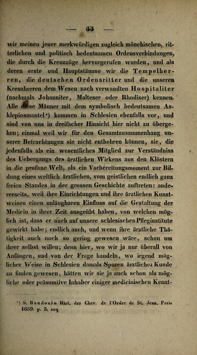 wir meinen jener merkwürdigen zugleich mönchischen, rit¬ terlichen und politisch bedeutsamen Ordensverbindungen, die durch die Kreuzzüge hervorgerufen wurden, und als deren erste und Hauptstämme wir die Tempelher¬ ren, die deutschen Ordensritterund die unseren Kreuzlierren dem Wesen nach verwandten Hospitaliter (nachmals Johanniter, Malteser oder ßhodiser) kennen. Alle M se Männer mit dem symbolisch bedeutsamen As- klepiosmantel*) kommen in Schlesien ebenfalls vor, und sind von uns in dreifacher Hinsicht hier nicht zu überge¬ hen; einmal weil wir für den Gesamtzusammenhang un¬ serer Betrachtungen sie nicht entbehren können, sie, die jedenfalls als ein wesentliches Mitglied zur Verständniss des Uebergangs des ärztlichen Wirkens aus den Klöstern in die profane Welt, als ein Vorbereitungsmoment zur Bil¬ dung eines weltlich ärztlichen, vom geistlichen endlich ganz freien Standes in der grossen Geschichte auftreten: ande¬ rerseits, weil ihre Einrichtungen und ihre ärztlichen Kunst¬ weisen einen unläugbaren Einfluss auf die Gestaltung der Medicin in ihrer Zeit ausgeübt haben, von welchen mög¬ lich ist, dass er auch auf unsere schlesischen Pfleginstitute gewirkt habe; endlich auch, und wenn ihre ärztliche Thä- tigkeit auch noch so gering gewesen wäre, schon um ihrer selbst willen; denn hier, wo wir ja nur überall von Anfängen, und von der Frage handeln, wo irgend mög¬ licher Weise in Schlesien damals Spuren ärztlichea Kunde zu finden gewesen, hätten wir sie ja auch schon als mög¬ liche oder präsumtive Inhaber einiger medicinischen Kennt- ) S. 13 au Jo ui a Hist. Je» Clicv. de POrdre de St. Jean. Paris 1600. p. a, se<j.