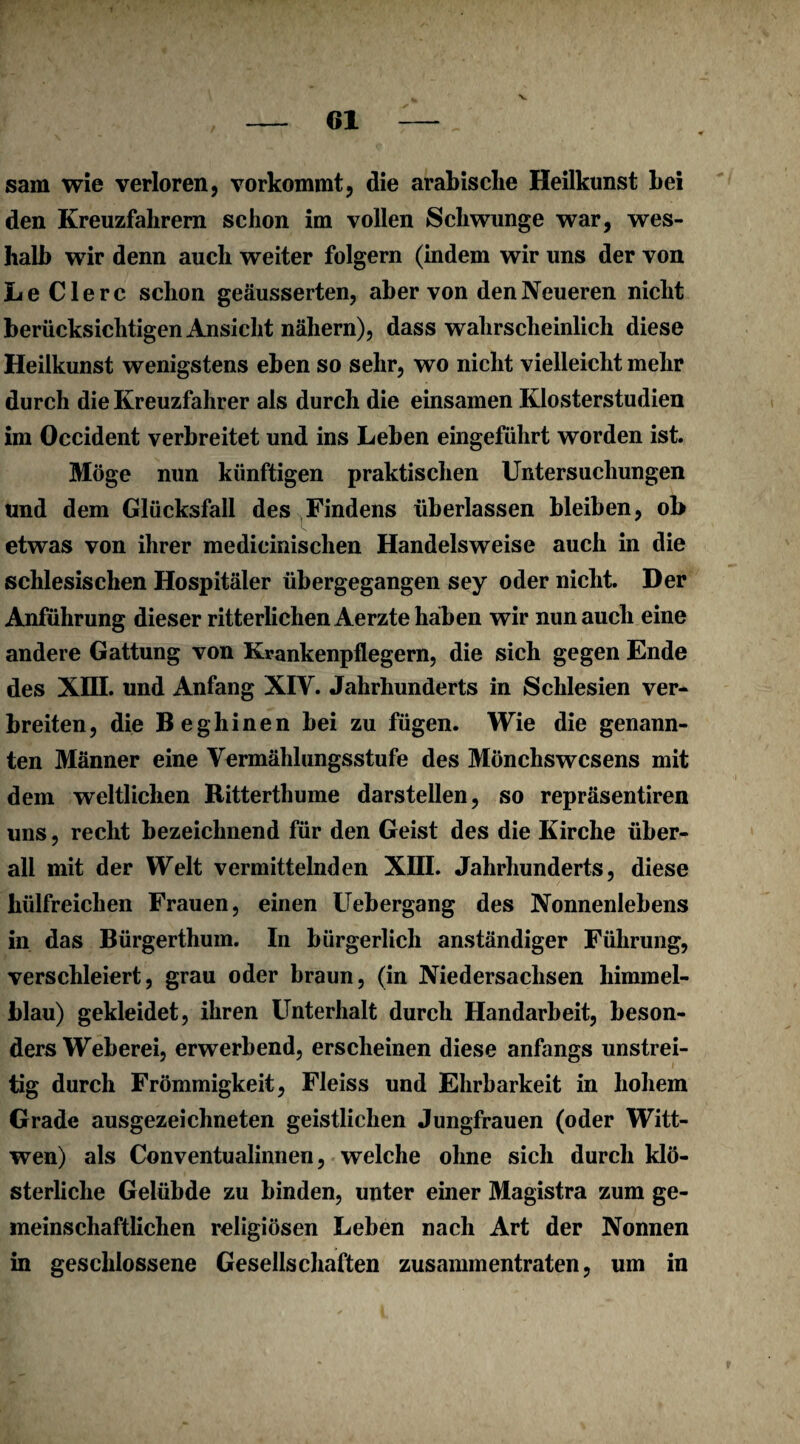 v sam wie verloren, vorkommt, die arabische Heilkunst bei den Kreuzfahrern schon im vollen Schwünge war, wes¬ halb wir denn auch weiter folgern (indem wir uns der von Le Clerc schon geäusserten, aber von den Neueren nicht berücksichtigen Ansicht nähern), dass wahrscheinlich diese Heilkunst wenigstens eben so sehr, wo nicht vielleicht mehr durch die Kreuzfahrer als durch die einsamen Klosterstudien im Occident verbreitet und ins Leben eingeführt worden ist. Möge nun künftigen praktischen Untersuchungen und dem Glücksfall des Findens überlassen bleiben, ob etwas von ihrer medieinischen Handelsweise auch in die schlesischen Hospitäler übergegangen sey oder nicht. Der Anführung dieser ritterlichen Aerzte haben wir nun auch eine andere Gattung von Krankenpflegern, die sich gegen Ende des Xffl. und Anfang XIV. Jahrhunderts in Schlesien ver¬ breiten, die Beghinen bei zu fügen. Wie die genann¬ ten Männer eine Vermählungsstufe des Mönchswesens mit dem weltlichen Ritterthume darstellen, so repräsentiren uns, recht bezeichnend für den Geist des die Kirche über¬ all mit der Welt vermittelnden XIII. Jahrhunderts, diese liülfreichen Frauen, einen Uebergang des Nonnenlebens in das Bürgerthum. In bürgerlich anständiger Führung, verschleiert, grau oder braun, (in Niedersachsen himmel¬ blau) gekleidet, ihren Unterhalt durch Handarbeit, beson¬ ders Weberei, erwerbend, erscheinen diese anfangs unstrei¬ tig durch Frömmigkeit, Fleiss und Ehrbarkeit in hohem Grade ausgezeichneten geistlichen Jungfrauen (oder Witt- wen) als Conventualinnen, welche ohne sich durch klö¬ sterliche Gelübde zu binden, unter einer Magistra zum ge¬ meinschaftlichen religiösen Leben nach Art der Nonnen in geschlossene Gesellschaften zusammentraten, um in f