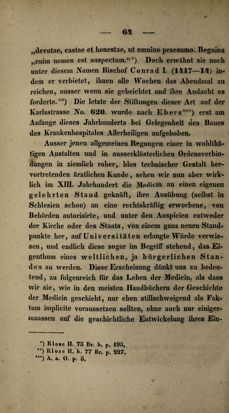 0 - 64 - „devotae, castae et honestae, ut omnino praesumo. Beguina „enim nomen est suspectum.“*) Doch erwähnt sie noch unter diesem Namen Bischof Conrad I. (1417—14) in¬ dem er verbietet, ihnen alle Wochen das Abendmal zu reichen, ausser wenn sie gebeichtet und ihre Andacht es forderte.**) Die letzte der Stiftungen dieser Art auf der Karlsstrasse No. 620. wurde nach Ebers***) erst am Anfänge dieses Jahrhunderts bei Gelegenheit des Baues des Krankenhospital es Allerheiligen aufgehoben. Ausser jenen allgemeinen Regungen einer in wohlthä- tigen Anstalten und in ausserklösterlichen Ordensverbin- f * düngen in ziemlich roher, blos technischer Gestalt her¬ vortretenden ärztlichen Kunde, sehen wir nun aber wirk¬ lich im XIII. Jahrhundert die Merlicin an einen eigenen gelehrten Stand geknüft, ihre Ausübung (selbst in Schlesien schon) an eine rechtskräftig erworbene, von Behörden autorisirte, und unter den Auspicien entweder der Kirche oder des Staats, von einem ganz neuen Stand¬ punkte her, auf Uni v ersi täten erlangte Würde verwie¬ sen , und endlich diese sogar im Begriff stehend, das Ei¬ genthum eines weltlichen, ja bürgerlichen Stan¬ des zu werden. Diese Erscheinung dünkt uns zu bedeu¬ tend, zu folgenreich für das Leben der Medicin, als dass wir sie, wie in den meisten Handbüchern der Geschichte der Medicin geschieht, nur eben stillschweigend als Fak¬ tum implicite voraussetzen sollten, ohne auch nur einiger- maassen auf die geschichtliche Entwickelung ihres Ein- *) Klose II. 73 Br. 1». p. 193, **) Klose II, b. 77 Br. p, 227. *) A, a. O. P. 3. \