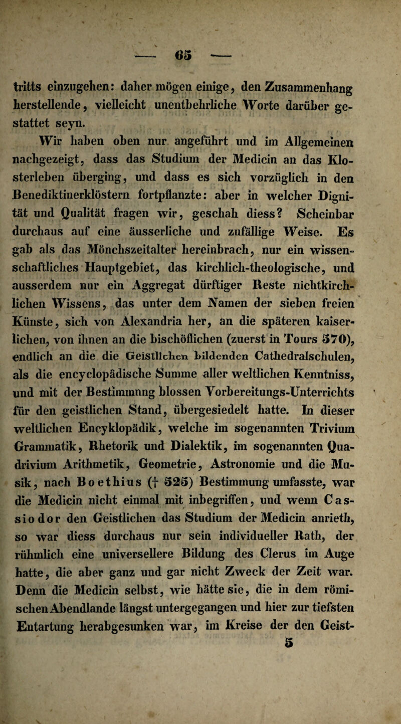 tritts einzugehen: daher mögen einige , den Zusammenhang herstellende, vielleicht unentbehrliche Worte darüber ge¬ stattet seyn. Wir haben oben nur angeführt und im Allgemeinen nachgezeigt, dass das Studium der Medicin an das Klo¬ sterleben überging, und dass es sich vorzüglich in den Benediktinerklöstern fortpflanzte: aber in welcher Digni¬ tät und Qualität fragen wir, geschah diess? Scheinbar durchaus auf eine äusserliche und zufällige Weise. Es gab als das Mönchszeitalte^ hereinbrach, nur ein wissen¬ schaftliches Hauptgebiet, das kirchlich-theologische, und ausserdem nur ein Aggregat dürftiger Reste nichtkirch¬ lichen Wissens, das unter dem Namen der sieben freien Künste, sich von Alexandria her, an die späteren kaiser¬ lichen, von ihnen an die bischöflichen (zuerst in Tours 570), endlich an die die Geistlichen bildenden Cathedralschulen, als die encyclopädische Summe aller weltlichen Kenntniss, und mit der Bestimmung blossen Vorbereitungs-Unterrichts für den geistlichen Stand, übergesiedelt hatte. In dieser weltlichen Encyklopädik, welche im sogenannten Trivium Grammatik, Rhetorik und Dialektik, im sogenannten Qua- drivium Arithmetik, Geometrie, Astronomie und die Mu¬ sik, nach Boethius (f 525) Bestimmung umfasste, war die Medicin nicht einmal mit inbegriffen, und wenn Cas- siodor den Geistlichen das Studium der Medicin anrieth, so war diess durchaus nur sein individueller Rath, der rühmlich eine universellere Bildung des Clerus im Auge hatte, die aber ganz und gar nicht Zweck der Zeit war. Denn die Medicin selbst, wie hätte sie, die in dem römi¬ schen Abendlande längst untergegangen und hier zur tiefsten Entartung herabgesunken war, im Kreise der den Geist- 5