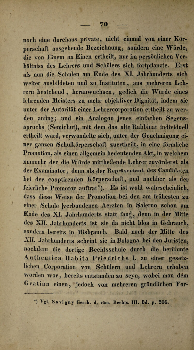 noch eine durchaus private, nicht einmal von einer Kör¬ perschaft ausgehende Bezeichnung, sondern eine Würde, die von Einem an Einen ertheilt, nur im persönlichen Yer- hältniss des Lehrers uud Schülers sich fortpflanzte. Erst als nun die Schulen am Ende des XI. Jahrhunderts sich weiter ausbildeten und zu Instituten, aus mehreren Leh¬ rern bestehend, heranwuchsen, gedieh die Würde eines lehrenden Meisters zu mehr objektiver Dignität, indem sie unter der Autorität einer Lehrercorpöration ertheilt zu wer¬ den anfing; und ein Analogon jenes einfachen Segens- spruclis (Semichut), mit dem das alte Rabbinat individuell ertheilt ward, verwandelte sich, unter der Genehmigung ei¬ ner ganzen Schulkörperschaft zu ertheilt, in eine förmliche Promotion, als einen allgemein bedeutenden Akt, in welchem nunmehr der die Würde mittheilende Lehrer zuvörderst als der Examinator, dann als der Repräsentant des Candidalen bei der cooptirenden Körperschaft, und nachher als der feierliche Promotor auftrat'1’). Es ist wohl wahrscheinlich, dass diese Weise der Promotion bei den am frühesten zu einer Schule |verbundenen Aerzten in Salerno schon am Ende des XI. Jahrhunderts statt fand, denn in der Mitte des XII. Jahrhunderts ist sie da nicht blos in Gebrauch, sondern bereits in Misbpauch. Bald nach der Mitte des All. Jahrhunderts scheint sie in Bologna bei den Juristen, nachdem die dortige Rechtsschule durch die berühmte Auth entica Ilabita Friedrichs I. zu einer gesetz¬ lichen Corporation von Schülern und Lehrern erhoben worden war, bereits entstanden zu seyn, wobei man dem Gratian einen, jedoch von mehreren gründlichen For- *) Vgl. Savigny Gesell, d, röra. Rechts. III. ßd, p. 206.