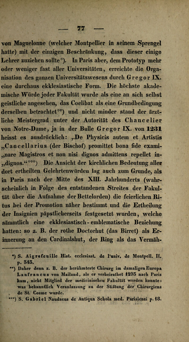 von Maguelonne (welcher Montpellier in seinem Sprengel hatte) mit der einzigen Beschränkung, dass dieser einige Lehrer zuziehen sollte *). In Paris aber, dem Prototyp mehr oder weniger fast aller Universitäten, erreichte die Orga¬ nisation des ganzen Universitätswesens durch Gregor IX. eine durchaus ekklesiastische Form. Die höchste akade¬ mische Würde jeder Fakultät wurde als eine an sich seihst geistliche angesehen, das Coelibat als eine Grundbedingung derselben betrachtet**) und nicht minder stand der ärzt¬ liche Meistergrad unter der Autorität des Chancelier von Notre-Dame, ja in der Bulle Gregor IX. von 1231 heisst es ausdrücklich: ,.De Physicis autem et Artistis „Cancellarius (der Bischof) promittet bona iide exami- 5,nare Magistros et non nisi dignos admittens repellet in- ,,dignos.“***) Die Ansicht der kirchlichen Bedeutung aller dort ertheilten Gelehrtenwürden lag auch zum Grunde, als in Paris nach der Mitte des XIII. Jahrhunderts (wahr¬ scheinlich in Folge des entstandenen Streites der Fakul¬ tät über die Aufnahme der Bettelorden) die feierlichen Ri¬ tus bei der Promotion näher bestimmt und die Ertheilung der Insignien päpstlicherseits festgesetzt wurden, welche sämmtlich eine ekklesiastisch-emblematische Beziehung hatten: so z. B. der rothe Doctorhut (das Birret) als Er¬ innerung an den Cardinaishut, der Ring als das Yermäh- *) S. Aigrefeuille Hist, ecclesiast. de l’unxy» de Montpell. II* p. 343. **) Daher denn z. B. der berühmteste Chirurg im damaligen Europa Lanfrancus von Mailand, als er verheiratliet 1293 nach Paris bm, nicht Mitglied der mediciniseheu Fakultät werden konnte: was bekanntlich Veranlassung zu der Stiftung der Chirurgiens ^ de St. Cosme wurde. ***) S. Gabriel Naudaeus de Antiqua Schola med. Parisiensi p. 18.