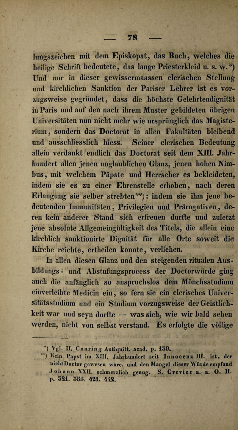 lungszeiclien mit dem Episkopat, das Buch, welches die heilige Schrift bedeutete, das lange Priesterkleid u. s. w.* **)) Und nur in dieser gewissermaassen clerischen Stellung und kirchlichen Sanktion der Pariser Lehrer ist es vor¬ zugsweise gegründet, dass die höchste Gelehrtendignität in Paris und auf den nach ihrem Muster gebildeten übrigen Universitäten nun nicht mehr wie ursprünglich das Magiste- rium, sondern das Doctorat in allen Fakultäten bleibend und ausschliesslich hiess. Seiner clerischen Bedeutung allein verdankt endlich das Doctorat seit dem XIII. Jahr¬ hundert allen jenen unglaublichen Glanz, jenen hohen Nim¬ bus, mit welchem Päpste und Herrscher es bekleideten, indem sie es zu einer Ehrenstelle erhoben, nach deren Erlangung sie selber strebten''*1): indem sie ihm jene be¬ deutenden Immunitäten, Privilegien und Prärogativen, de¬ ren kein anderer Stand sich erfreuen durfte und zuletzt jene absolute Allgemeingültigkeit des Titels, die allein eine kirchlich sanktionirte Dignität für alle Orte soweit die Kirche reichte, ertheilen konnte, verliehen. In allen diesen Glanz und den steigenden ritualen Aus- bildungs- und Abstufungsprocess der Doctorwiirde ging auch die anfänglich so anspruchslos dem Mönchsstudium einverleibte Medicin ein, so fern sie ein clerisches Univer¬ sitätsstudium und ein Studium vorzugsweise der Geistlich¬ keit war und seyn durfte — was sich, wie wir bald sehen werden, nicht von selbst verstand. Es erfolgte die völlige *) Vgl. II. Corning Antiquilt, acad. p. 139. **) Kein Papst im XIII, Jahrhundert seit Innoccnz III. ist, der niehtDoctor gewesen wäre, und den Mangel dieser Würde empfand Johann XXII. schmerzlich genug. S. Crevier a. a. O. II. p, 521. 555. 421. 442,