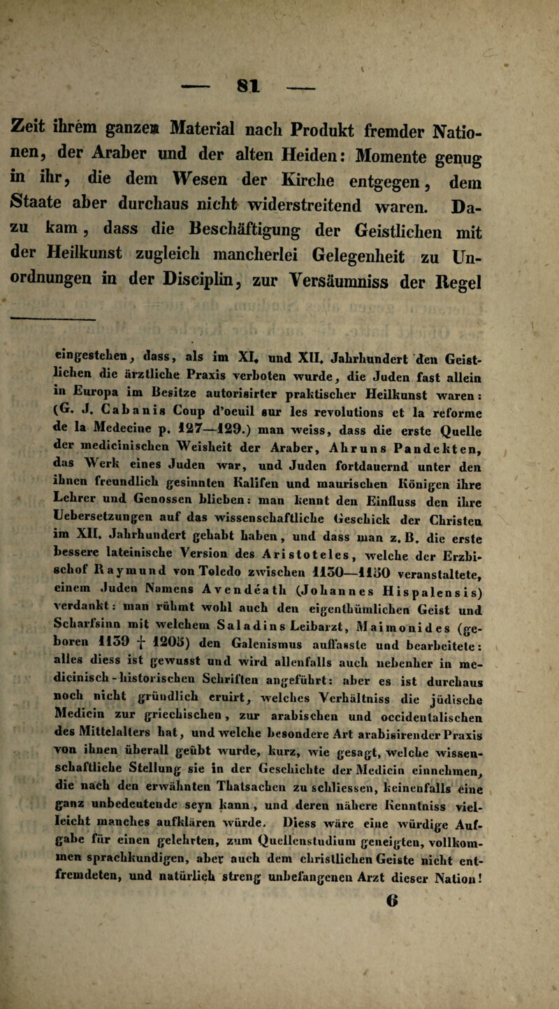 Zeit ihrem ganze» Material nach Produkt fremder Natio¬ nen, der Araber und der alten Heiden: Momente genug in ihr, die dem Wesen der Kirche entgegen, dem Staate aber durchaus nicht widerstreitend waren. Da¬ zu kam, dass die Beschäftigung der Geistlichen mit der Heilkunst zugleich mancherlei Gelegenheit zu Un¬ ordnungen in der Disciplin, zur Versäumniss der Regel eingestchen, dass, als im XI* und XII* Jahrhundert den Geigt* liehen die ärztliche Praxis verboten wurde, die Juden fast allein in Europa im Besitze autorisirter praktischer Heilkunst waren: Cabanis Coup d’oeuil gur les revolutions et la reforme de la Medecine p. 127—129.) man weiss, dass die erste Quelle der medicinischcn Weisheit der Araber, Ahruns Pandekten, das Werk eines Juden war, und Juden fortdauernd unter den ihnen freundlich gesinnten Kalifen und maurischen Königen ihre Lehrer und Genossen blieben: man kennt den Einfluss den ihre Lebersetzungen auf das wissenschaftliche Geschick der Christen im XII. Jahrhundert gehabt haben, und dass man z. B. die erste bessere lateinische Version des Aristoteles, welche der Erzbi¬ schof Raymund von Toledo zwischen 1150—1150 veranstaltete, einem Juden Namens Avendeath (Johannes Hispalensis) verdankt: man rühmt wohl auch den eigenthümlichen Geist und Scharfsinn mit welchem Saladins Leibarzt, Maimonides (ge¬ boren llo9 -j- 1205) den Galenismus auflasslc und bearbeitete: alles diess ist gewusst und wird allenfalls auch nebenher in me- dicinisch-historischen Schriften angeführt: aber es ist durchaus noch nicht gründlich eruirt, welches Vcrhältniss die jüdische Medicin zur griechischen, zur arabischen und occidentalischen des Mittelalters hat, und welche besondere Art arabisirender Praxis von ihnen überall geübt wurde, kurz, wie gesagt, welche wissen¬ schaftliche Stellung sie in der Geschichte der Medicin einnehmen, die nach den erwähnten Thalsachen zu schliessen, keinenfalls eine ganz unbedeutende seyn kann , und deren nähere Kenntniss viel¬ leicht manches aufklären würde. Diess wäre eine würdige Auf¬ gabe für einen gelehrten, zum Quellenstudium geneigten, vollkom¬ men sprachkundigen, aber auch dem christlichen Geiste nicht ent¬ fremdeten, und natürlich streng unbefangenen Arzt dieser Nation! 6