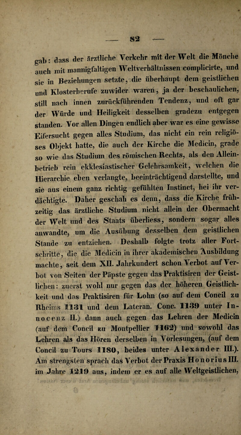 gab: dass der ärztliche Verkehr mit der Welt die Mönche auch mit mannigfaltigen Weltverhältnissen complicirte, und sie in Beziehungen setzte, die überhaupt dem geistlichen und Kl osterberufe zuwider waren, ja der beschaulichen, still nach innen zurückführenden Tendenz, und oft gar der Würde und Heiligkeit desselben gradezu entgegen standen. Vor allen Dingen endlich aber war es eine gewisse Eifersucht gegen alles Studium, das nicht ein rein religiö¬ ses Objekt hatte, die auch der Kirche die Medicin, grade so wie das Studium des römischen Rechts, als den Allein¬ betrieb rein ekklesiastisclier Gelehrsamkeit, welchen die Hierarchie eben verlangte, beeinträchtigend darstellte, und sie aus einem ganz richtig gefühlten Instinct, hei ihr ver¬ dächtigte. Daher geschah es denn, dass die Kirche früh¬ zeitig das ärztliche Studium nicht allein der Obermacht der Welt und des Staats überliess, sondern sogar alles anwandte, um die Ausübung desselben dem geistlichen Stande zu entziehen. Deshalb folgte trotz aller Fort¬ schritte, die die Medicin in ihrer akademischen Ausbildung machte, seit dem XII. Jahrkundert schon Verbot auf Ver¬ bot von Seiten der Päpste gegen das Praktisiren der Geist¬ lichen: zuerst wohl nur gegen das der höheren Geistlich¬ keit und das Praktisiren für Lohn (so auf dem Concil zu Rheims 1131 und dem Lateran. Conc. 1139 unter In¬ no c e n z II.) dann auch gegen das Lehren der Medicin (auf dem Concil zu Montpellier 1162) und sowohl das Lehren als das Hören derselben in Vorlesungen, (auf dem Concil zu Tours 1180, beides unter Alexander RI.). Am strengsten sprach das Verbot der Praxis HonoriusIII. im Jahre 1219 aus, indem er es auf alle Weltgeistlichen,