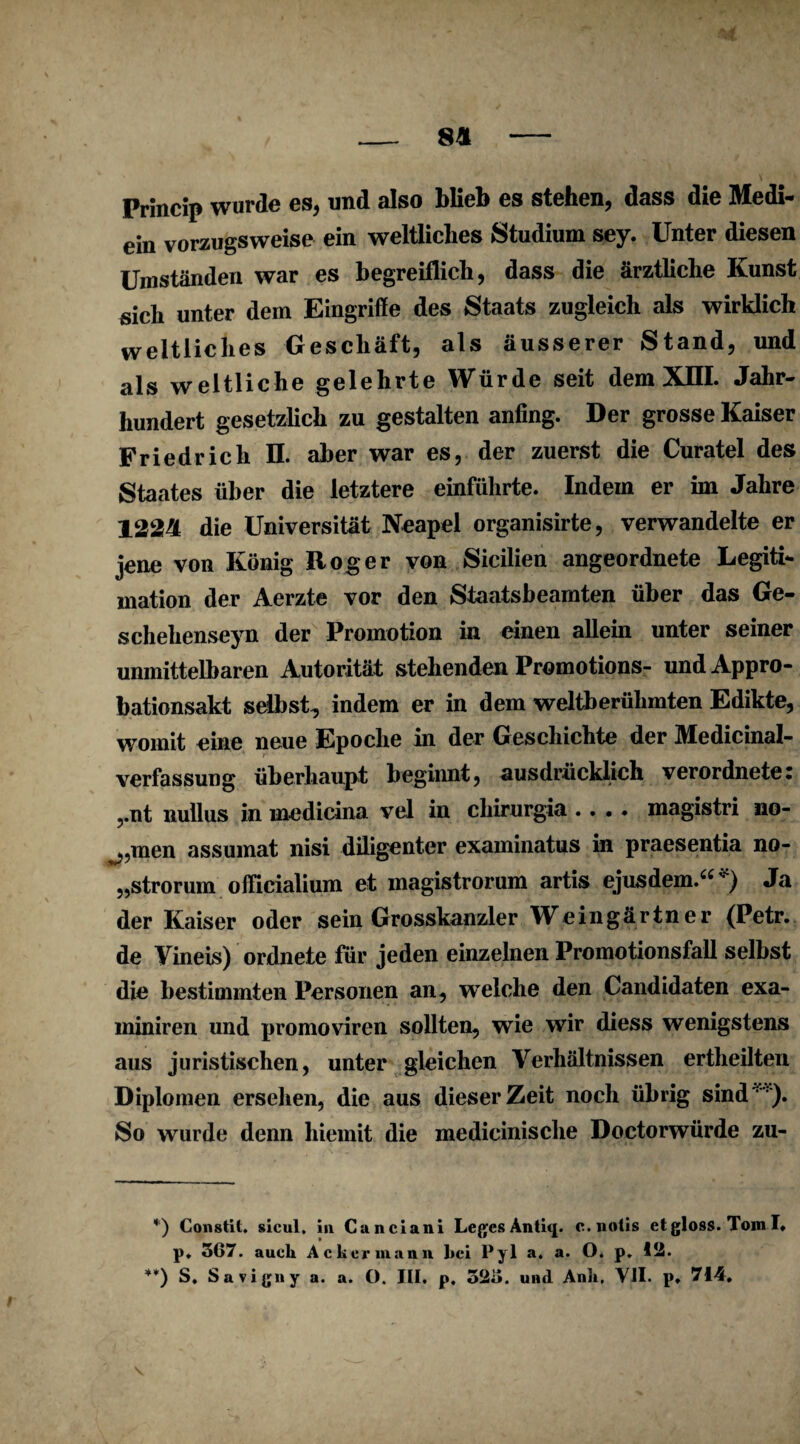 _ 8* - Princip wurde es, und also blieb es stehen, dass die Medi- ein vorzugsweise ein weltliches Studium sey. Unter diesen Umständen war es begreiflich, dass die ärztliche Kunst sich unter dem Eingriffe des Staats zugleich als wirklich weltliches Geschäft, als äusserer Stand, und als weltliche gelehrte Würde seit dem XIII. Jahr¬ hundert gesetzlich zu gestalten anfing. Der grosse Kaiser Friedrich II. aber war es, der zuerst die Curatel des Staates über die letztere einführte. Indem er im Jahre 122ä die Universität Neapel organisirte, verwandelte er jene von König Roger von Sicilien angeordnete Legiti¬ mation der Aerzte vor den Staatsbeamten über das Ge- schehenseyn der Promotion in einen allein unter seiner unmittelbaren Autorität stehenden Promotions- und Appro¬ bationsakt selbst, indem er in dem weltberühmten Edikte, womit eine neue Epoche in der Geschichte der Medicinai¬ verfassung überhaupt beginnt, ausdrücklich verordnete: ,.nt nullus in medicina vel in chirurgia .... magistri no¬ rmen assumat nisi diligenter examinatus in praesentia no- „strorum officialium et magistrorum artis ejus dem.“* **)) Ja der Kaiser oder sein Grosskanzler Weingärtner (Petr, de Vineis) ordnete für jeden einzelnen Promotionsfall selbst die bestimmten Personen an, welche den Candidaten exa- miniren und promoviren sollten, wie wir diess wenigstens aus juristischen, unter gleichen Verhältnissen ertheilten Diplomen ersehen, die aus dieser Zeit noch übrig sind1). So wurde denn hiemit die medicinische Doctorwürde zu- *) Constit. sicul. in Canciani Leges c.notis etgloss. Tom I. p. 5G7. auch Ackermann bei Pyl a. a. O. p. 12. **) S. Savigny a. a. O. III. p. 523. und Anh. VII. p. 714. \