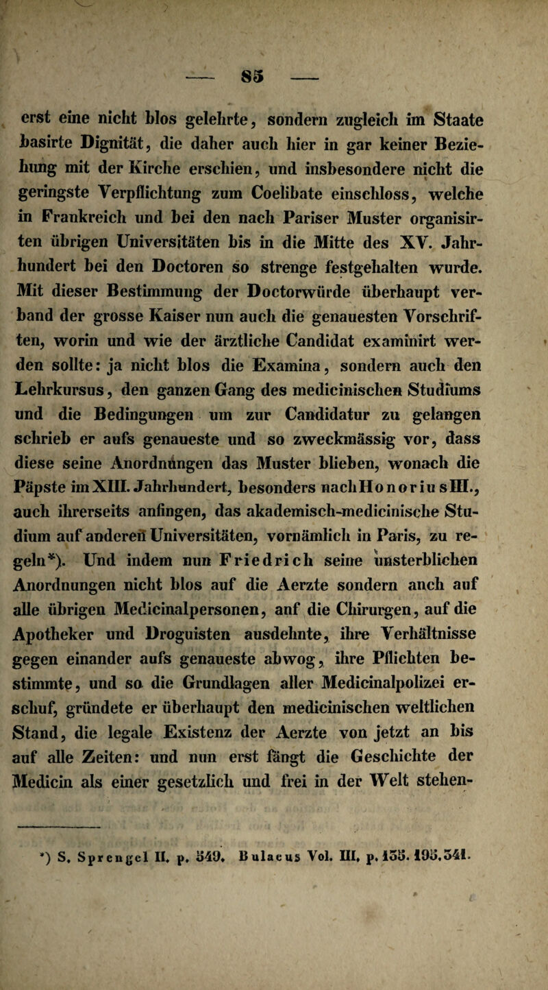 erst eine nicht blos gelehrte, sondern zugleich im Staate basirte Dignität, die daher auch hier in gar keiner Bezie¬ hung mit der Kirche erschien, und insbesondere nicht die geringste Verpflichtung zum Coelibate einschloss, welche in Frankreich und bei den nach Pariser Muster organisir- ten übrigen Universitäten bis in die Mitte des XV. Jahr¬ hundert bei den Doctoren so strenge festgehalten wurde. Mit dieser Bestimmung der Doctorwürde überhaupt ver¬ band der grosse Kaiser nun auch die genauesten Vorschrif¬ ten, worin und wie der ärztliche Candidat examinirt wer¬ den sollte: ja nicht blos die Examina, sondern auch den Lehrkursus, den ganzen Gang des medicinischen Studiums und die Bedingungen um zur Candidatur zu gelangen schrieb er aufs genaueste und so zweckmässig vor, dass diese seine Anordnungen das Muster blieben, wonach die Päpste imXIII. Jahrhundert, besonders nachHonoriu sIII., auch ihrerseits anfingen, das akademisch-medicinisclie Stu¬ dium auf andereil Universitäten, vornämlich in Paris, zu re¬ geln*). Und indem nun Friedrich seine unsterblichen Anordnungen nicht blos auf die Aerzte sondern anch auf alle übrigen Medicinalpersonen, anf die Chirurgen, auf die Apotheker und Droguisten ausdehnte, ihre Verhältnisse gegen einander aufs genaueste ab wog, ihre Pflichten be¬ stimmte, und so die Grundlagen aller Medicinalpolizei er¬ schuf, gründete er überhaupt den medicinischen weltlichen Stand, die legale Existenz der Aerzte von jetzt an bis auf alle Zeiten: und nun erst fangt die Geschichte der Medicin als einer gesetzlich und frei in der Welt stehen- *) S, Sprengel II. p. MD» Bulacus Vol. III» p, 15S. 19D,54I.