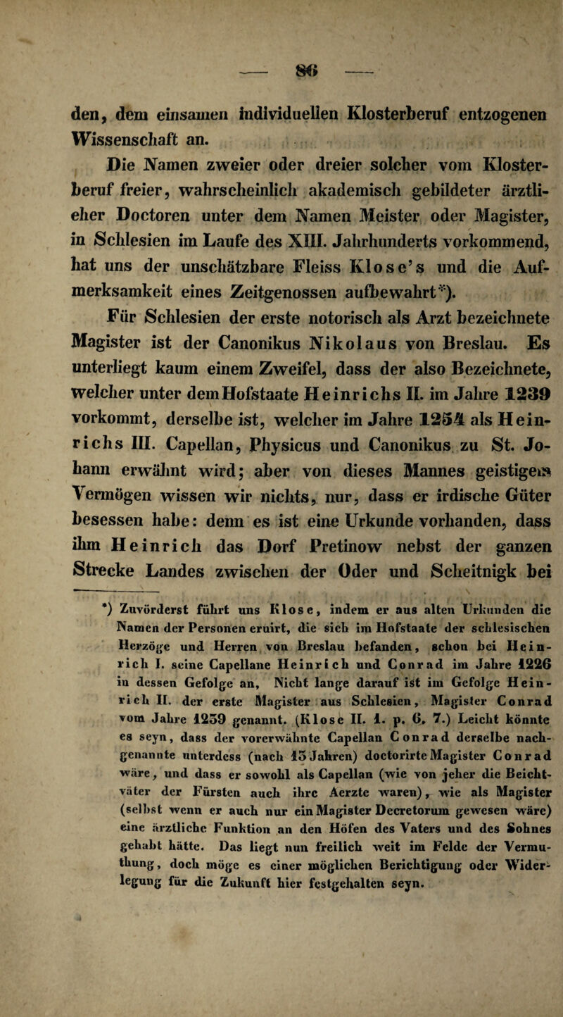 den, dem einsamen individuellen Klosterberuf entzogenen Wissenschaft an. Die Namen zweier oder dreier solcher vom Kloster¬ beruf freier, wahrscheinlich akademisch gebildeter ärztli- eher Doctoren unter dem Namen Meister oder Magister, r in Schlesien im Laufe des XIII. Jahrhunderts vorkommend, hat uns der unschätzbare Fleiss Klose’s und die Auf¬ merksamkeit eines Zeitgenossen aufbewahrt*). Für Schlesien der erste notorisch als Arzt bezeichnete Magister ist der Canonikus Nikolaus von Breslau. Es unterliegt kaum einem Zweifel, dass der also Bezeichnete, welcher unter demHofstaate Heinrichs II. im Jahre 1239 vorkommt, derselbe ist, welcher im Jahre 1254 als Hein¬ richs III. Capellan, Physicus und Canonikus zu St. Jo¬ hann erwähnt wird; aber von dieses Mannes geistigen» lermögen wissen wir nichts, nur, dass er irdische Güter besessen habe: denn es ist eine Urkunde vorhanden, dass ihm He in rieh das Dorf Pretinow nebst der ganzen Strecke Landes zwischen der Oder und Scheitnigk bei *) Zuvörderst führt uns Klose, indem er aus alten Urhunden die Namen der Personen eruirt, die sich im Hofstaate der schlesischen Herzoge und Herren von Breslau befanden, schon bei Hein¬ rich I. seine Capellane Heinrich und Conrad im Jahre 1226 in dessen Gefolge an. Nicht lange darauf ist im Gefolge Hein¬ rich II. der erste Magister aus Schlesien, Magister Conrad vom Jahre 1259 genannt. (Klose II. 1. p. 6. 7.) Leicht könnte es seyn, dass der vorerwähnte Capellan Conrad derselbe nach¬ genannte unterdess (nach 15Jahren) doctorirteMagister Conrad wäre, und dass er sowohl als Capellan (wie von jeher die Beicht¬ väter der Fürsten auch ihre Aerzte waren) r wie als Magister (seihst wenn er auch nur ein Magister Decretorum gewesen wäre) eine ärztliche Funktion an den Höfen des Vaters und des Sohnes gehabt hätte. Das liegt nun freilich weit im Felde der Vermu- thung, doch möge es einer möglichen Berichtigung oder Wider- legung für die Zukunft hier festgehalten seyn.