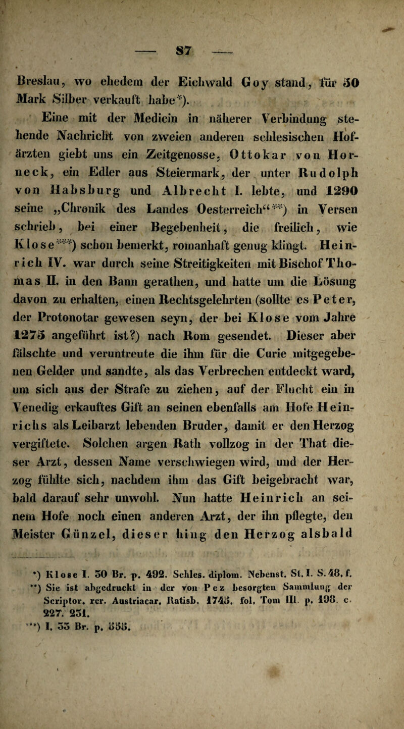 Breslau, wo ehedem der Eiehwald Goy stand, für 30 Mark Silber verkauft habe '). Eine mit der Mediein in näherer Verbindung ste¬ hende Nachricht von zweien anderen schlesischen Hof¬ ärzten giebt uns ein Zeitgenosse. Ottokar von Hor¬ neck, ein Edler aus Steiermark, der unter Rudolph von Habsburg und Albrecht I. lebte, und 1290 seine „Chronik des Landes Oesterreich“v ) in Versen schrieb, bei einer Begebenheit, die freilich, wie Kloseschon bemerkt, romanhaft genug klingt. Hein¬ rich IV. war durch seine Streitigkeiten mit Bischof Tho¬ mas II. in den Bann gerathen, und hatte um die Lösung davon zu erhalten, einen Rechtsgelehrten (sollte es Peter, der Protonotar gewesen seyn, der bei Klose vom Jahre 1273 angeführt ist?) nach Rom gesendet. Dieser aber fälschte und veruntreute die ihm für die Curie mitgegebe- nen Gelder und sandte, als das Verbrechen entdeckt ward, um sich aus der Strafe zu ziehen, auf der Flucht ein in Venedig erkauftes Gift an seinen ebenfalls am Hofe Hein¬ richs als Leibarzt lebenden Bruder, damit er den Herzog vergiftete. Solchen argen Rath vollzog in der That die¬ ser Arzt, dessen Name verschwiegen wird, und der Her¬ zog fühlte sich, nachdem ihm das Gift beigebracht war, bald darauf sehr unwohl. Nun hatte Heinrich an sei¬ nem Hofe noch einen anderen Arzt, der ihn pflegte, den Meister Giinzel, dieser hing den Herzog alsbald *) Klose I. 30 Br. p. 492. Schles. diplom. INebenst. St,I. S.48, f. **) Sie ist abgedruebt iu der von Pez besorgten Sammlung der Scriptor. rer. Austriacar, Itatisb. 1743, fol, Tom III. p* **) 19o. c. 227. 251. **) I. 35 Br. p. 333.