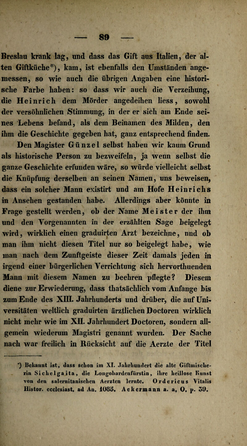 Breslau krank lag, und dass das Gift aus Italien, der al¬ ten Giftküche*), kam, ist ebenfalls den Umständen ange¬ messen, so wie auch die übrigen Angaben eine histori¬ sche Farbe haben: so dass wir auch die Verzeihung, die Heinrich dem Mörder angedeihen liess, sowohl der versöhnlichen Stimmung, in der er sich am Ende sei¬ nes Lebens befand, als dem Beinamen des Milden, den ihm die Geschichte gegeben hat, ganz entsprechend finden. Den Magister Günzel selbst haben wir kaum Grund als historische Person zu bezweifeln, ja wenn selbst die ganze Geschichte erfunden wäre, so würde vielleicht selbst die Knüpfung derselben an seinen Namen, uns beweisen, dass ein solcher Mann existirt und am Hofe Heinrichs in Ansehen gestanden habe. Allerdings aber könnte in Frage gestellt werden, ob der Name Meister der ihm und den Vorgenannten in der erzählten Sage beigelegt wird, wirklich einen graduirten Arzt bezeichne, und ob man ihm nicht diesen Titel nur so beigelegt habe, wie man nach dem Zunftgeiste dieser Zeit damals jeden in irgend einer bürgerlichen Verrichtung sich hervorthuenden Mann mit diesem Namen zu beehren pflegte? Diesem diene zur Erwiederung, dass thatsächlich vom Anfänge bis zum Ende des XIII. Jahrhunderts und drüber, die auf Uni¬ versitäten weltlich graduirten ärztlichen Doctoren wirklich nicht mehr wie im XII. Jahrhundert Doctoren, sondern all¬ gemein wiederum Magistri genannt wurden. Der Sache nach war freilich in Rücksicht auf die Aerzte der Titel *) Bekannt ist, dass schon im XI. Jahrhundert die alte Giftmische- rin Sichclgaita, die Longobardenfürstin, ihre heillose Kunst von den salernitanischen Aerzten lernte. Ordericus Vitalis Ilistor. ecclcsiast. ad An, 1085, Aek ermann a. a, O, j». 50,