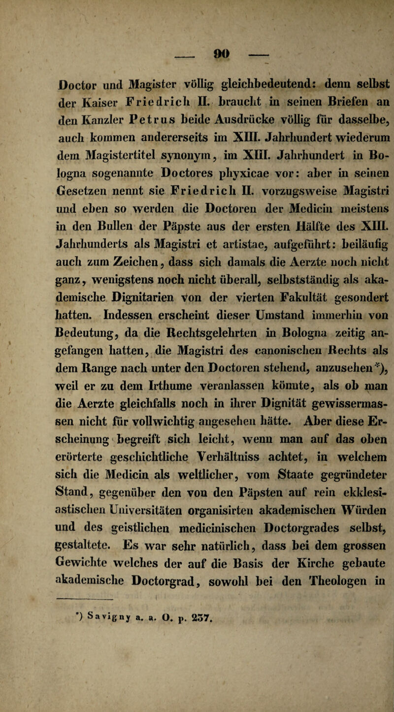 Doctor und Magister völlig gleichbedeutend: denn selbst der Kaiser Friedrich II. braucht in seinen Briefen an den Kanzler Petrus beide Ausdrücke völlig für dasselbe, auch kommen andererseits im XIII. Jahrhundert wiederum dem Magistertitel synonym, im XIII. Jahrhundert in Bo¬ logna sogenannte Doctores phyxicae vor: aber in seinen Gesetzen nennt sie Friedrich II. vorzugsweise Magistri und eben so werden die Doctoren der Medicin meistens in den Bullen der Päpste aus der ersten Hälfte des XIII. Jahrhunderts als Magistri et artistae, aufgeführt: beiläufig auch zum Zeichen, dass sich damals die Aerzte noch nicht ganz, wenigstens noch nicht überall, selbstständig als aka¬ demische Dignitarien von der vierten Fakultät gesondert hatten. Indessen erscheint dieser Umstand immerhin von Bedeutung, da die Rechtsgelehrten in Bologna zeitig an¬ gefangen hatten, die Magistri des canonischen Rechts als dem Range nach unter den Doctoren stehend, anzusehen *), weil er zu dem Irthume veranlassen könnte, als ob man die Aerzte gleichfalls noch in ihrer Dignität gewissermas- sen nicht für vollwichtig angesehen hätte. Aber diese Er¬ scheinung begreift sich leicht, wenn man auf das oben erörterte geschichtliche Verhältniss achtet, in welchem sich die Medicin als weltlicher, vom Staate gegründeter Stand, gegenüber den von den Päpsten auf rein ekklesi- astischen Universitäten organisirten akademischen Würden und des geistlichen medicinischen Doctorgrades selbst, gestaltete. Es war sehr natürlich, dass bei dem grossen Gewichte welches der auf die Basis der Kirche gebaute akademische Doctorgrad, sowohl bei den Theologen in *) Savigny a. a. O. p. 237.